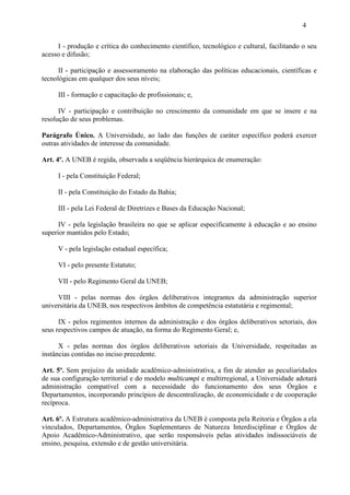 4

     I - produção e crítica do conhecimento científico, tecnológico e cultural, facilitando o seu
acesso e difusão;

      II - participação e assessoramento na elaboração das políticas educacionais, científicas e
tecnológicas em qualquer dos seus níveis;

     III - formação e capacitação de profissionais; e,

      IV - participação e contribuição no crescimento da comunidade em que se insere e na
resolução de seus problemas.

Parágrafo Único. A Universidade, ao lado das funções de caráter específico poderá exercer
outras atividades de interesse da comunidade.

Art. 4º. A UNEB é regida, observada a seqüência hierárquica de enumeração:

     I - pela Constituição Federal;

     II - pela Constituição do Estado da Bahia;

     III - pela Lei Federal de Diretrizes e Bases da Educação Nacional;

      IV - pela legislação brasileira no que se aplicar especificamente à educação e ao ensino
superior mantidos pelo Estado;

     V - pela legislação estadual específica;

     VI - pelo presente Estatuto;

     VII - pelo Regimento Geral da UNEB;

     VIII - pelas normas dos órgãos deliberativos integrantes da administração superior
universitária da UNEB, nos respectivos âmbitos de competência estatutária e regimental;

      IX - pelos regimentos internos da administração e dos órgãos deliberativos setoriais, dos
seus respectivos campos de atuação, na forma do Regimento Geral; e,

      X - pelas normas dos órgãos deliberativos setoriais da Universidade, respeitadas as
instâncias contidas no inciso precedente.

Art. 5º. Sem prejuízo da unidade acadêmico-administrativa, a fim de atender as peculiaridades
de sua configuração territorial e do modelo multicampi e multirregional, a Universidade adotará
administração compatível com a necessidade do funcionamento dos seus Órgãos e
Departamentos, incorporando princípios de descentralização, de economicidade e de cooperação
recíproca.

Art. 6º. A Estrutura acadêmico-administrativa da UNEB é composta pela Reitoria e Órgãos a ela
vinculados, Departamentos, Órgãos Suplementares de Natureza Interdisciplinar e Órgãos de
Apoio Acadêmico-Administrativo, que serão responsáveis pelas atividades indissociáveis de
ensino, pesquisa, extensão e de gestão universitária.
 