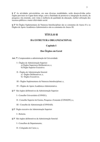 5

§ 1º As atividades universitárias, em suas diversas modalidades, serão desenvolvidas pelos
órgãos previstos no Caput deste artigo, com a finalidade de promover a integração do ensino, da
pesquisa e da extensão, com vistas à melhoria da qualidade da educação, melhor utilização dos
recursos públicos e maior efetividade social.

§ 2º Os Órgãos Suplementares de Natureza Interdisciplinar são os constantes do Anexo II e os
Órgãos de Apoio Acadêmico-Administrativo são os constantes do Anexo III.


                                       TÍTULO II

                      DA ESTRUTURA ORGANIZACIONAL

                                         Capítulo I

                                    Dos Órgãos em Geral

Art. 7º. Compreendem a administração da Universidade:

     I - Órgãos de Administração Superior:
           a) Órgãos Superiores Deliberativos; e,
           b) Órgão Superior Executivo.

     II - Órgãos de Administração Setorial:
           a) Órgãos Deliberativos; e,
           b) Órgãos Executivos.

     III - Órgãos Suplementares de Natureza Interdisciplinar; e,

     IV - Órgãos de Apoio Acadêmico-Administrativo.

§ 1º São órgãos deliberativos da Administração Superior:

     I - Conselho Universitário (CONSU);

     II - Conselho Superior de Ensino, Pesquisa e Extensão (CONSEPE); e,

     III - Conselho de Administração (CONSAD).

§ 2º Órgão executivo da Administração Superior:

     I - Reitoria.

§ 3º São órgãos deliberativos da Administração Setorial:

     I - Conselhos de Departamento;

     II - Colegiados de Curso; e,
 