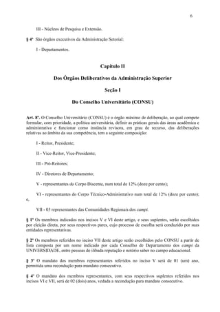 6

     III - Núcleos de Pesquisa e Extensão.

§ 4º São órgãos executivos da Administração Setorial:

     I - Departamentos.


                                          Capítulo II

               Dos Órgãos Deliberativos da Administração Superior

                                             Seção I

                           Do Conselho Universitário (CONSU)

Art. 8º. O Conselho Universitário (CONSU) é o órgão máximo de deliberação, ao qual compete
formular, com prioridade, a política universitária, definir as práticas gerais das áreas acadêmica e
administrativa e funcionar como instância revisora, em grau de recurso, das deliberações
relativas ao âmbito da sua competência, tem a seguinte composição:

     I - Reitor, Presidente;

     II - Vice-Reitor, Vice-Presidente;

     III - Pró-Reitores;

     IV - Diretores de Departamento;

     V - representantes do Corpo Discente, num total de 12% (doze por cento);

     VI - representantes do Corpo Técnico-Administrativo num total de 12% (doze por cento);
e,

     VII - 03 representantes das Comunidades Regionais dos campi.

§ 1º Os membros indicados nos incisos V e VI deste artigo, e seus suplentes, serão escolhidos
por eleição direta, por seus respectivos pares, cujo processo de escolha será conduzido por suas
entidades representativas.

§ 2º Os membros referidos no inciso VII deste artigo serão escolhidos pelo CONSU a partir de
lista composta por um nome indicado por cada Conselho de Departamento dos campi da
UNIVERSIDADE, entre pessoas de ilibada reputação e notório saber no campo educacional.

§ 3º O mandato dos membros representantes referidos no inciso V será de 01 (um) ano,
permitida uma recondução para mandato consecutivo.

§ 4º O mandato dos membros representantes, com seus respectivos suplentes referidos nos
incisos VI e VII, será de 02 (dois) anos, vedada a recondução para mandato consecutivo.
 