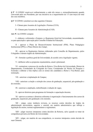 7

§ 5º O CONSU reunir-se-á ordinariamente a cada três meses e, extraordinariamente quando
convocado pelo seu Presidente, por sua iniciativa ou a requerimento de 1/3 (um terço) do total
dos seus membros.

§ 6º O CONSU constituir-se-á das seguintes Câmaras:

     I - Câmara para Assuntos de Legislação e Normas (CLN);

     II - Câmara para Assuntos de Administração (CAD).

Art. 9º. Ao CONSU compete:

      I - elaborar e reformular o Estatuto e o Regimento Geral da Universidade, encaminhando-
os para apreciação e aprovação pelo Conselho Estadual de Educação;

       II - aprovar o Plano de Desenvolvimento Institucional (PDI), Plano Pedagógico
Institucional (PPI) e o Plano Diretor dos Campi;

     III - aprovar os Regimentos Internos elaborados pelo Conselho de Departamento, pelos
Colegiados e demais órgãos da Administração;

     IV - formular a política geral da Universidade, de acordo com a legislação vigente;

     V - deliberar sobre as propostas orçamentárias, anual e plurianual;

     VI - normatizar o processo de escolha do Reitor e Vice-Reitor da Universidade, Diretor de
Departamento, Coordenador de Colegiado de Curso, Coordenador de Núcleo de Pesquisa e
Extensão e elaborar a lista tríplice com os nomes dos candidatos a Reitor e Vice-Reitor, para
nomeação;

     VII - autorizar a implantação de Campus;

      VIII - autorizar a criação e extinção dos cursos de graduação, sequencial, pós-graduação e
de extensão;

     IX - autorizar a ampliação, redistribuição e redução de vagas;

     X - aprovar diretrizes para programas de formação e capacitação docente;

     XI - aprovar as normas e diretrizes referentes à organização e funcionamento dos cursos de
graduação, sequencial, pós-graduação e de extensão;

      XII - julgar, como instância revisora, os recursos contra decisões de órgãos da
administração universitária, superior e setorial, em matéria administrativa que infrinja a
legislação do ensino, normas regulamentares e regimentais;

    XIII - julgar recursos interpostos contra decisões da Reitoria, salvo quando se tratar de
competência privativa do Reitor da Universidade;

      XIV - julgar, em matéria de sua competência, os recursos interpostos contra decisão de
suas Câmaras;
 