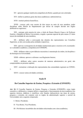 8



     XV - apreciar qualquer matéria da competência do Reitor, quando por este solicitado;

     XVI - definir as práticas gerais das áreas acadêmicas e administrativas;

     XVII - instituir prêmios honoríficos;

      XVIII - exercer, pelo voto secreto de dois terços ou mais de seus membros, poder
disciplinar sobre Diretor de Departamento que deixar de cumprir decisão dos órgãos
deliberativos superiores;

      XIX - outorgar, pela maioria de votos, o título de Doutor Honoris Causa e de Professor
Emérito e Medalha de Mérito Universitário, exigido o quorum especial de pelo menos 2/3 (dois
terços) da totalidade de seus membros;

     XX - deliberar sobre a convocação das eleições dos representantes nos Conselhos
Superiores, se não convocadas pelas entidades respectivas;

      XXI - aprovar o cronograma de atividades institucionais para o exercício civil, excetuando-
se o calendário acadêmico, competência do CONSEPE;

      XXII - deliberar sobre as providências necessárias à manutenção da ordem, da disciplina e
da hierarquia na Universidade;

     XXIII - elaborar, aprovar e reformar o seu Regimento Interno;

    XXIV - deliberar sobre outros assuntos de natureza administrativa em geral, não
compreendidos no presente capítulo;

     XXV - normatizar a indicação dos representantes das comunidades regionais no CONSU;
e,

     XXVI - exercer outras atividades correlatas.


                                             Seção II

      Do Conselho Superior de Ensino, Pesquisa e Extensão (CONSEPE)

Art. 10. O Conselho Superior de Ensino, Pesquisa e Extensão (CONSEPE), como órgão
consultivo e deliberativo, compete definir a organização e funcionamento da área acadêmica nos
aspectos técnicos, didáticos e científicos, com funções indissociáveis nas áreas de ensino,
pesquisa e extensão, em conjunto com os órgãos da administração superior e setorial da
Universidade, tem a seguinte composição:

     I - Reitor, Presidente;

     II - Vice-Reitor, Vice-Presidente;

     III - Pró-Reitores incumbidos das atividades relacionadas com a área acadêmica;
 