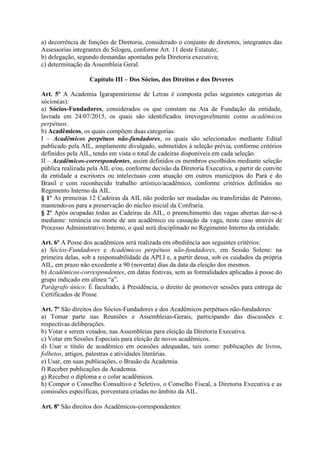 a) decorrência de funções de Diretoria, considerado o conjunto de diretores, integrantes das
Assessorias integrantes do Silogeu, conforme Art. 11 deste Estatuto;
b) delegação, segundo demandas apontadas pela Diretoria executiva;
c) determinação da Assembleia Geral.
Capítulo III – Dos Sócios, dos Direitos e dos Deveres
Art. 5º A Academia Igarapemiriense de Letras é composta pelas seguintes categorias de
sócios(as):
a) Sócios-Fundadores, considerados os que constam na Ata de Fundação da entidade,
lavrada em 24/07/2015, os quais são identificados irrevogavelmente como acadêmicos
perpétuos.
b) Acadêmicos, os quais compõem duas categorias:
I – Acadêmicos perpétuos não-fundadores, os quais são selecionados mediante Edital
publicado pela AIL, amplamente divulgado, submetidos à seleção prévia, conforme critérios
definidos pela AIL, tendo em vista o total de cadeiras disponíveis em cada seleção.
II – Acadêmicos-correspondentes, assim definidos os membros escolhidos mediante seleção
pública realizada pela AIL e/ou, conforme decisão da Diretoria Executiva, a partir de convite
da entidade a escritores ou intelectuais com atuação em outros municípios do Pará e do
Brasil e com reconhecido trabalho artístico/acadêmico, conforme critérios definidos no
Regimento Interno da AIL.
§ 1º As primeiras 12 Cadeiras da AIL não poderão ser mudadas ou transferidas de Patrono,
mantendo-os para a preservação do núcleo inicial da Confraria.
§ 2º Após ocupadas todas as Cadeiras da AIL, o preenchimento das vagas abertas dar-se-á
mediante: renúncia ou morte de um acadêmico ou cassação da vaga, neste caso através de
Processo Administrativo Interno, o qual será disciplinado no Regimento Interno da entidade.
Art. 6º A Posse dos acadêmicos será realizada em obediência aos seguintes critérios:
a) Sócios-Fundadores e Acadêmicos perpétuos não-fundadores, em Sessão Solene: na
primeira delas, sob a responsabilidade da APLI e, a partir dessa, sob os cuidados da própria
AIL, em prazo não excedente a 90 (noventa) dias da data da eleição dos mesmos.
b) Acadêmicos-correspondentes, em datas festivas, sem as formalidades aplicadas à posse do
grupo indicado em alínea “a”.
Parágrafo único: É facultado, à Presidência, o direito de promover sessões para entrega de
Certificados de Posse.
Art. 7º São direitos dos Sócios-Fundadores e dos Acadêmicos perpétuos não-fundadores:
a) Tomar parte nas Reuniões e Assembleias-Gerais, participando das discussões e
respectivas deliberações.
b) Votar e serem votados, nas Assembleias para eleição da Diretoria Executiva.
c) Votar em Sessões Especiais para eleição de novos acadêmicos.
d) Usar o título de acadêmico em ocasiões adequadas, tais como: publicações de livros,
folhetos, artigos, palestras e atividades literárias.
e) Usar, em suas publicações, o Brasão da Academia.
f) Receber publicações da Academia.
g) Receber o diploma e o colar acadêmicos.
h) Compor o Conselho Consultivo e Seletivo, o Conselho Fiscal, a Diretoria Executiva e as
comissões específicas, porventura criadas no âmbito da AIL.
Art. 8º São direitos dos Acadêmicos-correspondentes:
 