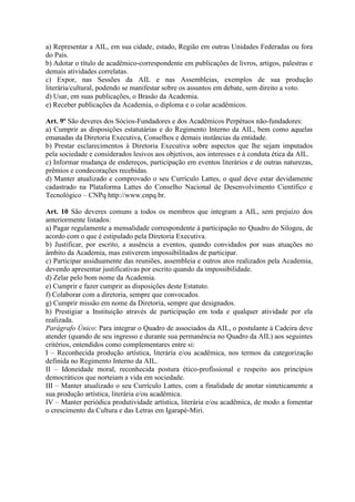 a) Representar a AIL, em sua cidade, estado, Região em outras Unidades Federadas ou fora
do País.
b) Adotar o título de acadêmico-correspondente em publicações de livros, artigos, palestras e
demais atividades correlatas.
c) Expor, nas Sessões da AIL e nas Assembleias, exemplos de sua produção
literária/cultural, podendo se manifestar sobre os assuntos em debate, sem direito a voto.
d) Usar, em suas publicações, o Brasão da Academia.
e) Receber publicações da Academia, o diploma e o colar acadêmicos.
Art. 9º São deveres dos Sócios-Fundadores e dos Acadêmicos Perpétuos não-fundadores:
a) Cumprir as disposições estatutárias e do Regimento Interno da AIL, bem como aquelas
emanadas da Diretoria Executiva, Conselhos e demais instâncias da entidade.
b) Prestar esclarecimentos à Diretoria Executiva sobre aspectos que lhe sejam imputados
pela sociedade e considerados lesivos aos objetivos, aos interesses e à conduta ética da AIL.
c) Informar mudança de endereços, participação em eventos literários e de outras naturezas,
prêmios e condecorações recebidas.
d) Manter atualizado e comprovado o seu Currículo Lattes, o qual deve estar devidamente
cadastrado na Plataforma Lattes do Conselho Nacional de Desenvolvimento Científico e
Tecnológico – CNPq http://www.cnpq.br.
Art. 10 São deveres comuns a todos os membros que integram a AIL, sem prejuízo dos
anteriormente listados:
a) Pagar regulamente a mensalidade correspondente à participação no Quadro do Silogeu, de
acordo com o que é estipulado pela Diretoria Executiva.
b) Justificar, por escrito, a ausência a eventos, quando convidados por suas atuações no
âmbito da Academia, mas estiverem impossibilitados de participar.
c) Participar assiduamente das reuniões, assembleia e outros atos realizados pela Academia,
devendo apresentar justificativas por escrito quando da impossibilidade.
d) Zelar pelo bom nome da Academia.
e) Cumprir e fazer cumprir as disposições deste Estatuto.
f) Colaborar com a diretoria, sempre que convocados.
g) Cumprir missão em nome da Diretoria, sempre que designados.
h) Prestigiar a Instituição através de participação em toda e qualquer atividade por ela
realizada.
Parágrafo Único: Para integrar o Quadro de associados da AIL, o postulante à Cadeira deve
atender (quando de seu ingresso e durante sua permanência no Quadro da AIL) aos seguintes
critérios, entendidos como complementares entre si:
I – Reconhecida produção artística, literária e/ou acadêmica, nos termos da categorização
definida no Regimento Interno da AIL.
II – Idoneidade moral, reconhecida postura ético-profissional e respeito aos princípios
democráticos que norteiam a vida em sociedade.
III – Manter atualizado o seu Currículo Lattes, com a finalidade de anotar sinteticamente a
sua produção artística, literária e/ou acadêmica.
IV – Manter periódica produtividade artística, literária e/ou acadêmica, de modo a fomentar
o crescimento da Cultura e das Letras em Igarapé-Miri.
 