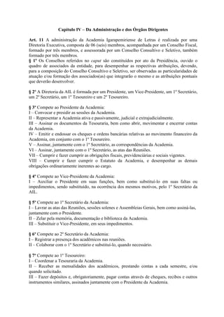 Capítulo IV – Da Administração e dos Órgãos Dirigentes
Art. 11 A administração da Academia Igarapemiriense de Letras é realizada por uma
Diretoria Executiva, composta de 06 (seis) membros, acompanhada por um Conselho Fiscal,
formado por três membros, e assessorada por um Conselho Consultivo e Seletivo, também
formado por três membros.
§ 1º Os Conselhos referidos no caput são constituídos por ato da Presidência, ouvido o
quadro de associados da entidade, para desempenhar as respectivas atribuições, devendo,
para a composição do Conselho Consultivo e Seletivo, ser observadas as particularidades de
atuação e/ou formação dos associados(as) que integrarão o mesmo e as atribuições pontuais
que deverão desenvolver.
§ 2º A Diretoria da AIL é formada por um Presidente, um Vice-Presidente, um 1º Secretário,
um 2º Secretário, um 1º Tesoureiro e um 2º Tesoureiro.
§ 3º Compete ao Presidente da Academia:
I – Convocar e presidir as sessões da Academia.
II – Representar a Academia ativa e passivamente, judicial e extrajudicialmente.
III – Assinar os documentos da Tesouraria, bem como abrir, movimentar e encerrar contas
da Academia.
IV – Emitir e endossar os cheques e ordens bancárias relativas ao movimento financeiro da
Academia, em conjunto com o 1º Tesoureiro.
V – Assinar, juntamente com o 1º Secretário, as correspondências da Academia.
VI – Assinar, juntamente com o 1º Secretário, as atas das Reuniões.
VII – Cumprir e fazer cumprir as obrigações fiscais, previdenciárias e sociais vigentes.
VIII – Cumprir e fazer cumprir o Estatuto da Academia, e desempenhar as demais
obrigações ordinariamente inerentes ao cargo.
§ 4º Compete ao Vice-Presidente da Academia:
I – Auxiliar o Presidente em suas funções, bem como substituí-lo em suas faltas ou
impedimentos, sendo substituído, na ocorrência dos mesmos motivos, pelo 1º Secretário da
AIL.
§ 5º Compete ao 1º Secretário da Academia:
I – Lavrar as atas das Reuniões, sessões solenes e Assembleias Gerais, bem como assiná-las,
juntamente com o Presidente.
II – Zelar pela memória, documentação e biblioteca da Academia.
III – Substituir o Vice-Presidente, em seus impedimentos.
§ 6º Compete ao 2º Secretário da Academia:
I – Registrar a presença dos acadêmicos nas reuniões.
II – Colaborar com o 1º Secretário e substituí-lo, quando necessário.
§ 7º Compete ao 1º Tesoureiro:
I – Coordenar a Tesouraria da Academia.
II – Receber as mensalidades dos acadêmicos, prestando contas a cada semestre, e/ou
quando solicitado.
III – Fazer depósitos e, obrigatoriamente, pagar contas através de cheques, recibos e outros
instrumentos similares, assinados juntamente com o Presidente da Academia.
 