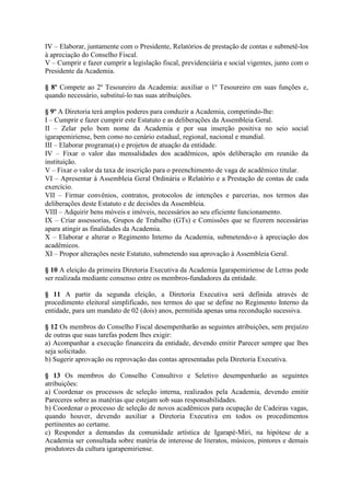 IV – Elaborar, juntamente com o Presidente, Relatórios de prestação de contas e submetê-los
à apreciação do Conselho Fiscal.
V – Cumprir e fazer cumprir a legislação fiscal, previdenciária e social vigentes, junto com o
Presidente da Academia.
§ 8º Compete ao 2º Tesoureiro da Academia: auxiliar o 1º Tesoureiro em suas funções e,
quando necessário, substituí-lo nas suas atribuições.
§ 9º A Diretoria terá amplos poderes para conduzir a Academia, competindo-lhe:
I – Cumprir e fazer cumprir este Estatuto e as deliberações da Assembleia Geral.
II – Zelar pelo bom nome da Academia e por sua inserção positiva no seio social
igarapemiriense, bem como no cenário estadual, regional, nacional e mundial.
III – Elaborar programa(s) e projetos de atuação da entidade.
IV – Fixar o valor das mensalidades dos acadêmicos, após deliberação em reunião da
instituição.
V – Fixar o valor da taxa de inscrição para o preenchimento de vaga de acadêmico titular.
VI – Apresentar à Assembleia Geral Ordinária o Relatório e a Prestação de contas de cada
exercício.
VII – Firmar convênios, contratos, protocolos de intenções e parcerias, nos termos das
deliberações deste Estatuto e de decisões da Assembleia.
VIII – Adquirir bens móveis e imóveis, necessários ao seu eficiente funcionamento.
IX – Criar assessorias, Grupos de Trabalho (GTs) e Comissões que se fizerem necessárias
apara atingir as finalidades da Academia.
X – Elaborar e alterar o Regimento Interno da Academia, submetendo-o à apreciação dos
acadêmicos.
XI – Propor alterações neste Estatuto, submetendo sua aprovação à Assembleia Geral.
§ 10 A eleição da primeira Diretoria Executiva da Academia Igarapemiriense de Letras pode
ser realizada mediante consenso entre os membros-fundadores da entidade.
§ 11 A partir da segunda eleição, a Diretoria Executiva será definida através de
procedimento eleitoral simplificado, nos termos do que se define no Regimento Interno da
entidade, para um mandato de 02 (dois) anos, permitida apenas uma recondução sucessiva.
§ 12 Os membros do Conselho Fiscal desempenharão as seguintes atribuições, sem prejuízo
de outras que suas tarefas podem lhes exigir:
a) Acompanhar a execução financeira da entidade, devendo emitir Parecer sempre que lhes
seja solicitado.
b) Sugerir aprovação ou reprovação das contas apresentadas pela Diretoria Executiva.
§ 13 Os membros do Conselho Consultivo e Seletivo desempenharão as seguintes
atribuições:
a) Coordenar os processos de seleção interna, realizados pela Academia, devendo emitir
Pareceres sobre as matérias que estejam sob suas responsabilidades.
b) Coordenar o processo de seleção de novos acadêmicos para ocupação de Cadeiras vagas,
quando houver, devendo auxiliar a Diretoria Executiva em todos os procedimentos
pertinentes ao certame.
c) Responder a demandas da comunidade artística de Igarapé-Miri, na hipótese de a
Academia ser consultada sobre matéria de interesse de literatos, músicos, pintores e demais
produtores da cultura igarapemiriense.
 