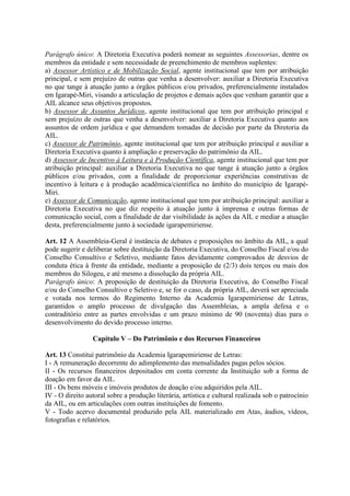 Parágrafo único: A Diretoria Executiva poderá nomear as seguintes Assessorias, dentre os
membros da entidade e sem necessidade de preenchimento de membros suplentes:
a) Assessor Artístico e de Mobilização Social, agente institucional que tem por atribuição
principal, e sem prejuízo de outras que venha a desenvolver: auxiliar a Diretoria Executiva
no que tange à atuação junto a órgãos públicos e/ou privados, preferencialmente instalados
em Igarapé-Miri, visando a articulação de projetos e demais ações que venham garantir que a
AIL alcance seus objetivos propostos.
b) Assessor de Assuntos Jurídicos, agente institucional que tem por atribuição principal e
sem prejuízo de outras que venha a desenvolver: auxiliar a Diretoria Executiva quanto aos
assuntos de ordem jurídica e que demandem tomadas de decisão por parte da Diretoria da
AIL.
c) Assessor de Patrimônio, agente institucional que tem por atribuição principal e auxiliar a
Diretoria Executiva quanto à ampliação e preservação do patrimônio da AIL.
d) Assessor de Incentivo à Leitura e à Produção Científica, agente institucional que tem por
atribuição principal: auxiliar a Diretoria Executiva no que tange à atuação junto a órgãos
públicos e/ou privados, com a finalidade de proporcionar experiências construtivas de
incentivo à leitura e à produção acadêmica/científica no âmbito do município de Igarapé-
Miri.
e) Assessor de Comunicação, agente institucional que tem por atribuição principal: auxiliar a
Diretoria Executiva no que diz respeito à atuação junto à imprensa e outras formas de
comunicação social, com a finalidade de dar visibilidade às ações da AIL e mediar a atuação
desta, preferencialmente junto à sociedade igarapemiriense.
Art. 12 A Assembleia-Geral é instância de debates e proposições no âmbito da AIL, a qual
pode sugerir e deliberar sobre destituição da Diretoria Executiva, do Conselho Fiscal e/ou do
Conselho Consultivo e Seletivo, mediante fatos devidamente comprovados de desvios de
conduta ética à frente da entidade, mediante a proposição de (2/3) dois terços ou mais dos
membros do Silogeu, e até mesmo a dissolução da própria AIL.
Parágrafo único: A proposição de destituição da Diretoria Executiva, do Conselho Fiscal
e/ou do Conselho Consultivo e Seletivo e, se for o caso, da própria AIL, deverá ser apreciada
e votada nos termos do Regimento Interno da Academia Igarapemiriense de Letras,
garantidos o amplo processo de divulgação das Assembleias, a ampla defesa e o
contraditório entre as partes envolvidas e um prazo mínimo de 90 (noventa) dias para o
desenvolvimento do devido processo interno.
Capítulo V – Do Patrimônio e dos Recursos Financeiros
Art. 13 Constitui patrimônio da Academia Igarapemiriense de Letras:
I - A remuneração decorrente do adimplemento das mensalidades pagas pelos sócios.
II - Os recursos financeiros depositados em conta corrente da Instituição sob a forma de
doação em favor da AIL.
III - Os bens móveis e imóveis produtos de doação e/ou adquiridos pela AIL.
IV - O direito autoral sobre a produção literária, artística e cultural realizada sob o patrocínio
da AIL, ou em articulações com outras instituições de fomento.
V - Todo acervo documental produzido pela AIL materializado em Atas, áudios, vídeos,
fotografias e relatórios.
 
