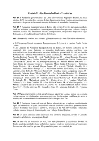 Capítulo VI – Das Disposições Finais e Transitórias
Art. 14 A Academia Igarapemiriense de Letras elaborará seu Regimento Interno, no prazo
máximo de 90 (noventa) dias a contar da data da aprovação deste Estatuto, momento em que
o submeterá à aprovação da maioria simples do Quadro de associados da entidade.
Art. 15 A Academia Igarapemiriense de Letras não enviará Convites para personalidades
literárias, artísticas, pesquisadores e demais potenciais membros para que venham a integrar
a mesma, exceção feita ao caso dos Sócios-Correspondentes, os quais não disputam as vagas
destinadas ao preenchimento das Cadeiras do Silogeu.
Art. 16 O Quadro Patronal da Academia Igarapemiriense de Letras fica assim constituído:
a) O Patrono emérito da Academia Igarapemiriense de Letras é o escritor Eládio Corrêa
Lobato.
b) As Cadeiras da Academia Igarapemiriense de Letras, em número definitivo de 40
(quarenta), têm como Patronos os seguintes intelectuais, artistas, escritores e/ou
personalidades de destacada atuação social no âmbito de Igarapé-Miri, do Pará, do Brasil e
do Mundo: 01 – Manoel Alexandrino de Castro Machado; 02 – Otávio da Costa Lucas; 03 –
Amintas Pinheiro Pantoja; 04 – José Plácido Gonçalves; 05 – Miguel Benedito Quaresma
Afonso “Boboca”; 06 – Enedina Sampaio Melo; 07 – Manoel Luiz Ferreira Fonseca; 08 –
Dom José Elias Chaves; 09 – Pe. Henrique Riemslag; 10 – Manoel Antonio de Castro; 11 –
Bento Bruno de Menezes Costa; 12 – Herculano Marco Inglês de Sousa; 13 – Raimundo
Araújo Pinheiro; 14 – Manoel Moraes Pessoa; 15 – Ana da Trindade Almeida; 16 –
Raimundo Gomes Filho “Pantoja”; 17 – Rui Pureza Barbosa de Oliveira; 18 – Raimundo
Valente Lobato de Castro “Professor Sanim”; 19 – Eurídice Soares Marques de Sousa; 20 –
Raimundo Farias de Sousa “Mestre Socó”; 21 – Ten. Agostynho Monteiro; 22 – Waldemar
Henrique da Costa Pereira; 23 – Eneida de Moraes; 24 – Benedito Nunes; 25 – Benedicto
Monteiro; 26 – Max Martins; 27 – Herbert José de Sousa “Betinho”; 28 – Carlos Drummond
de Andrade; 29 – Machado de Assis; 30 – Castro Alves; 31 – Francisco “Zumbi dos
Palmares”; 32 – Cora Coralina; 33 – Dom Helder Câmara; 34 – Carlos Mariguella; 35 –
Antonio Gonçalves da Silva “Patativa do Assaré”; 36 – Renato Manfredini Júnior “Renato
Russo”; 37 – Cecília Meireles; 38 – Gonçalves Dias; 39 – Mário de Andrade; 40 – Fernando
Pessoa.
Art. 17 O presente Estatuto poderá ser reformulado a partir do segundo ano de sua vigência,
exclusivamente em obediência a um amplo processo de discussões e deliberações sobre o
mesmo, em Assembleia-Geral devidamente convocada para esse fim.
Art. 18 A Academia Igarapemiriense de Letras submete-se aos princípios constitucionais,
legais ou normativos, os quais caracterizam o estado brasileiro como laico, promovedor dos
Direitos Humanos individuais e coletivos, propiciador da Paz entre homens e mulheres,
vedadas todas as formas de discriminação e/ou violação de tais Direitos.
Art. 19 Os casos omissos serão resolvidos pela Diretoria Executiva, ouvido o Conselho
Consultivo e Seletivo e a Assembleia-Geral.
Art. 20 Em caso de dissolução da AIL, seus bens porventura já adquiridos deverão ser
doados a outra(s) entidade(s) que tenha(m) os mesmos objetivos institucionais, e/ou com eles
diretamente relacionados, que este Silogeu definiu para a sua constituição.
 