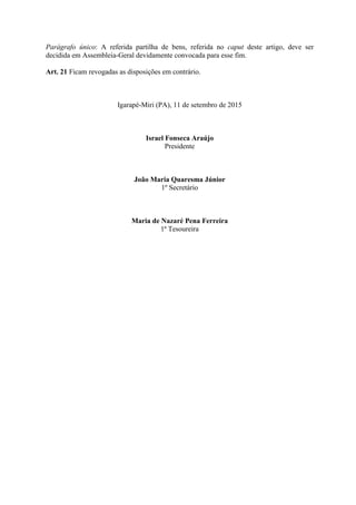 Parágrafo único: A referida partilha de bens, referida no caput deste artigo, deve ser
decidida em Assembleia-Geral devidamente convocada para esse fim.
Art. 21 Ficam revogadas as disposições em contrário.
Igarapé-Miri (PA), 11 de setembro de 2015
Israel Fonseca Araújo
Presidente
João Maria Quaresma Júnior
1º Secretário
Maria de Nazaré Pena Ferreira
1ª Tesoureira
 