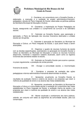 Prefeitura Municipal de Rio Branco do Sul
                               Estado do Paraná


                         II - Coordenar, em consonância com o Conselho Escolar, a
elaboração, a execução e a avaliação do projeto administrativo-financeiro-
pedagógico, através do Plano Integrado de Escola; observadas as políticas públicas
da Secretaria Municipal de Educação e Cultura;

                      III - Coordenar, a implantação do Projeto Pedagógico da
Escola, assegurando sua unidade e o cumprimento do currículo e do calendário
escolar;

                        IV - Submeter ao Conselho Escolar, para apreciação e
aprovação, o Plano de Aplicação dos recursos financeiros destinados a unidade
escolar por ele gerida;

                      V - Submeter à aprovação do Secretário (a) Municipal de
Educação e Cultura, um Plano Integrado da Escola, o qual prevê metas a serem
alcançadas;

                         VI - Organizar o quadro de recursos humanos da escola
com as devidas especificações, submetendo-o à apreciação do Conselho Escolar e
indicar ao Secretário (a) Municipal de Educação e Cultura os recursos humanos
disponíveis, mantendo o respectivo cadastro atualizado, assim como os registros
funcionais dos servidores lotados na escola;

                        VII - Submeter ao Conselho Escolar para exame e parecer,
no prazo regulamentar, a prestação de contas prevista;

                        VIII - Divulgar à comunidade escolar, a movimentação
financeira da escola;

                        IX - Coordenar o processo de avaliação das ações
pedagógicas e técnico-administrativo-financeiras desenvolvidas na escola;

                        X - Apresentar, anualmente, ao Conselho Escolar os
resultados da avaliação interna e externa da escola e as propostas que visem à
melhoria da qualidade do ensino e ao alcance das metas estabelecidas;

                       XI - Apresentar, anualmente, ao Secretário (a) Municipal de
Educação e Cultura e à comunidade escolar a avaliação do cumprimento das metas
estabelecidas no Plano Integrado de Escola, a avaliação interna da escola e as
propostas que visem à melhoria da qualidade do ensino e ao alcance das metas
estabelecidas;

                       XII - Manter atualizado o tombamento dos bens públicos,
zelando, em conjunto com todos os segmentos da comunidade escolar, pela sua
conservação;



                                                                               10
 
