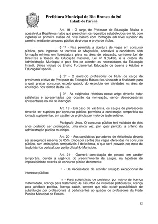 Prefeitura Municipal de Rio Branco do Sul
                                Estado do Paraná

                          Art. 18 - O cargo de Professor de Educação Básica é
acessível, a Brasileiros natos que preencham os requisitos estabelecidos em lei, com
ingresso na primeira classe do nível básico com formação em nível superior da
carreira, mediante concurso público de provas e prova de títulos.

                           § 1º - Fica permitida a abertura de vagas em concurso
público, para ingresso na carreira do Magistério, acessível a candidatos com
formação mínima em licenciatura plena na área de educação, conforme Lei de
Diretrizes e Bases da Educação Nacional, Lei nº 9.394/96, e a critério da
Administração Municipal e para fins de atender as necessidades da Educação
Infantil, Séries Iniciais do Ensino Fundamental, Educação de Jovens e Adultos e
Educação Especial.

                        § 2º - O exercício profissional de titular de cargo de
provimento efetivo de Professor da Educação Básica fica vinculado à finalidade para
a qual prestar concurso, exceto quando do exercício em atividades na área de
educação, nos termos desta Lei.

                         § 3º - As exigências referidas nesse artigo deverão estar
satisfeitas e apresentadas por ocasião da nomeação, sendo desnecessárias
apresentá-las no ato de inscrição.

                        Art. 19 - Em caso de vacância, os cargos de professores
deverão ser supridos por concurso público, permitida a contratação temporária ou
jornada suplementar, em caráter de urgência por meio de teste seletivo.

                        Parágrafo Único. O concurso público terá validade de dois
anos podendo ser prorrogado, uma única vez, por igual período, a critério da
Administração pública municipal.

                           Art. 20 - Aos candidatos portadores de deficiência deverá
ser assegurada reserva de 05% (cinco por cento) das vagas oferecidas no concurso
público, com atribuições compatíveis à deficiência, o que será provado por meio de
laudo técnico pericial, por perito oficial do Município.

                         Art. 21 - Ocorrerá contratação de pessoal em caráter
temporário, devido à urgência do preenchimento de cargos, na hipótese de
impossibilidade através de concurso público decorrente:

                          I - Da necessidade de atender situação excepcional de
interesse público;

                           II - Para substituição de professor por motivo de licença
maternidade, licença para tratamento de assuntos de interesse particulares, licença
para atividade política, licença saúde, sempre que não existir possibilidade de
substituição por profissionais já pertencentes ao quadro de professores da Rede
Pública Municipal de Ensino.


                                                                                 12
 