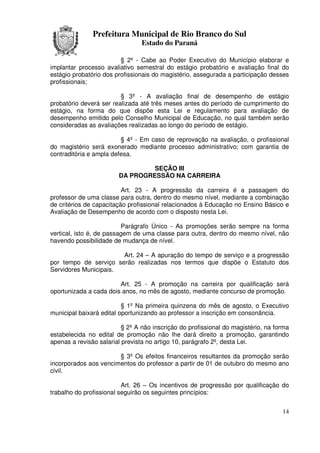Prefeitura Municipal de Rio Branco do Sul
                                Estado do Paraná

                         § 2º - Cabe ao Poder Executivo do Município elaborar e
implantar processo avaliativo semestral do estágio probatório e avaliação final do
estágio probatório dos profissionais do magistério, assegurada a participação desses
profissionais;

                         § 3º - A avaliação final de desempenho de estágio
probatório deverá ser realizada até três meses antes do período de cumprimento do
estágio, na forma do que dispõe esta Lei e regulamento para avaliação de
desempenho emitido pelo Conselho Municipal de Educação, no qual também serão
consideradas as avaliações realizadas ao longo do período de estágio.

                         § 4º - Em caso de reprovação na avaliação, o profissional
do magistério será exonerado mediante processo administrativo; com garantia de
contraditória e ampla defesa.

                                 SEÇÃO III
                        DA PROGRESSÃO NA CARREIRA

                          Art. 23 - A progressão da carreira é a passagem do
professor de uma classe para outra, dentro do mesmo nível, mediante a combinação
de critérios de capacitação profissional relacionados à Educação no Ensino Básico e
Avaliação de Desempenho de acordo com o disposto nesta Lei.

                          Parágrafo Único - As promoções serão sempre na forma
vertical, isto é, de passagem de uma classe para outra, dentro do mesmo nível, não
havendo possibilidade de mudança de nível.

                       Art. 24 – A apuração do tempo de serviço e a progressão
por tempo de serviço serão realizadas nos termos que dispõe o Estatuto dos
Servidores Municipais.

                        Art. 25 - A promoção na carreira por qualificação será
oportunizada a cada dois anos, no mês de agosto, mediante concurso de promoção.

                          § 1º Na primeira quinzena do mês de agosto, o Executivo
municipal baixará edital oportunizando ao professor a inscrição em consonância.

                          § 2º A não inscrição do profissional do magistério, na forma
estabelecida no edital de promoção não lhe dará direito a promoção, garantindo
apenas a revisão salarial prevista no artigo 10, parágrafo 2º, desta Lei.

                       § 3º Os efeitos financeiros resultantes da promoção serão
incorporados aos vencimentos do professor a partir de 01 de outubro do mesmo ano
civil.

                          Art. 26 – Os incentivos de progressão por qualificação do
trabalho do profissional seguirão os seguintes princípios:


                                                                                   14
 