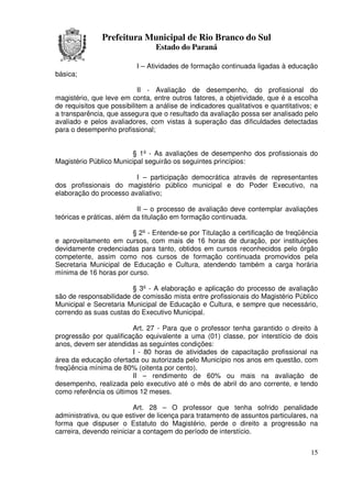 Prefeitura Municipal de Rio Branco do Sul
                                 Estado do Paraná

                           I – Atividades de formação continuada ligadas à educação
básica;

                            II - Avaliação de desempenho, do profissional do
magistério, que leve em conta, entre outros fatores, a objetividade, que é a escolha
de requisitos que possibilitem a análise de indicadores qualitativos e quantitativos; e
a transparência, que assegura que o resultado da avaliação possa ser analisado pelo
avaliado e pelos avaliadores, com vistas à superação das dificuldades detectadas
para o desempenho profissional;


                        § 1º - As avaliações de desempenho dos profissionais do
Magistério Público Municipal seguirão os seguintes princípios:

                         I – participação democrática através de representantes
dos profissionais do magistério público municipal e do Poder Executivo, na
elaboração do processo avaliativo;

                           II – o processo de avaliação deve contemplar avaliações
teóricas e práticas, além da titulação em formação continuada.

                        § 2º - Entende-se por Titulação a certificação de freqüência
e aproveitamento em cursos, com mais de 16 horas de duração, por instituições
devidamente credenciadas para tanto, obtidos em cursos reconhecidos pelo órgão
competente, assim como nos cursos de formação continuada promovidos pela
Secretaria Municipal de Educação e Cultura, atendendo também a carga horária
mínima de 16 horas por curso.

                        § 3º - A elaboração e aplicação do processo de avaliação
são de responsabilidade de comissão mista entre profissionais do Magistério Público
Municipal e Secretaria Municipal de Educação e Cultura, e sempre que necessário,
correndo as suas custas do Executivo Municipal.

                         Art. 27 - Para que o professor tenha garantido o direito à
progressão por qualificação equivalente a uma (01) classe, por interstício de dois
anos, devem ser atendidas as seguintes condições:
                         I - 80 horas de atividades de capacitação profissional na
área da educação ofertada ou autorizada pelo Município nos anos em questão, com
freqüência mínima de 80% (oitenta por cento).
                         II – rendimento de 60% ou mais na avaliação de
desempenho, realizada pelo executivo até o mês de abril do ano corrente, e tendo
como referência os últimos 12 meses.

                          Art. 28 – O professor que tenha sofrido penalidade
administrativa, ou que estiver de licença para tratamento de assuntos particulares, na
forma que dispuser o Estatuto do Magistério, perde o direito a progressão na
carreira, devendo reiniciar a contagem do período de interstício.


                                                                                    15
 