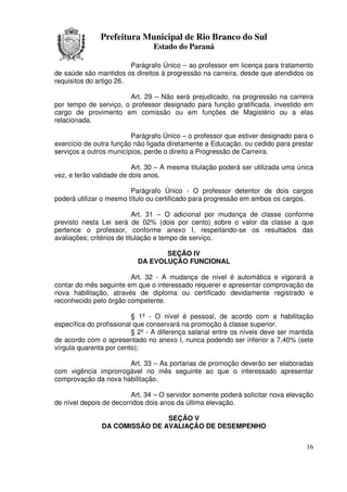 Prefeitura Municipal de Rio Branco do Sul
                                Estado do Paraná

                         Parágrafo Único – ao professor em licença para tratamento
de saúde são mantidos os direitos à progressão na carreira, desde que atendidos os
requisitos do artigo 26.

                       Art. 29 – Não será prejudicado, na progressão na carreira
por tempo de serviço, o professor designado para função gratificada, investido em
cargo de provimento em comissão ou em funções de Magistério ou a elas
relacionada.

                         Parágrafo Único – o professor que estiver designado para o
exercício de outra função não ligada diretamente a Educação, ou cedido para prestar
serviços a outros municípios, perde o direito a Progressão de Carreira.

                          Art. 30 – A mesma titulação poderá ser utilizada uma única
vez, e terão validade de dois anos.

                         Parágrafo Único - O professor detentor de dois cargos
poderá utilizar o mesmo título ou certificado para progressão em ambos os cargos.

                            Art. 31 – O adicional por mudança de classe conforme
previsto nesta Lei será de 02% (dois por cento) sobre o valor da classe a que
pertence o professor, conforme anexo I, respeitando-se os resultados das
avaliações; critérios de titulação e tempo de serviço.

                                  SEÇÃO IV
                           DA EVOLUÇÃO FUNCIONAL

                        Art. 32 - A mudança de nível é automática e vigorará a
contar do mês seguinte em que o interessado requerer e apresentar comprovação da
nova habilitação, através de diploma ou certificado devidamente registrado e
reconhecido pelo órgão competente.

                          § 1º - O nível é pessoal, de acordo com a habilitação
específica do profissional que conservará na promoção à classe superior.
                          § 2º - A diferença salarial entre os níveis deve ser mantida
de acordo com o apresentado no anexo I, nunca podendo ser inferior a 7,40% (sete
vírgula quarenta por cento);

                      Art. 33 – As portarias de promoção deverão ser elaboradas
com vigência improrrogável no mês seguinte ao que o interessado apresentar
comprovação da nova habilitação.

                         Art. 34 – O servidor somente poderá solicitar nova elevação
de nível depois de decorridos dois anos da última elevação.

                               SEÇÃO V
               DA COMISSÃO DE AVALIAÇÃO DE DESEMPENHO


                                                                                   16
 