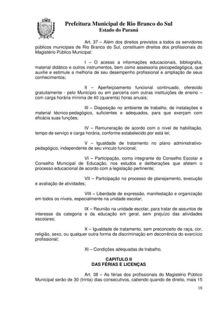 Prefeitura Municipal de Rio Branco do Sul
                                Estado do Paraná

                        Art. 37 – Além dos direitos previstos a todos os servidores
públicos municipais de Rio Branco do Sul, constituem direitos dos profissionais do
Magistério Público Municipal:

                          I – O acesso a informações educacionais, bibliografia,
material didático e outros instrumentos, bem como assessoria psicopedagógica, que
auxilie e estimule a melhoria de seu desempenho profissional e ampliação de seus
conhecimentos;

                       II – Aperfeiçoamento funcional continuado, oferecido
gratuitamente - pelo Município ou em parceria com outras instituições de ensino –
com carga horária mínima de 40 (quarenta) horas anuais;

                       III – Disposição no ambiente de trabalho, de instalações e
material técnico-pedagógico, suficientes e adequados, para que exerçam com
eficácia suas funções;

                        IV – Remuneração de acordo com o nível de habilitação,
tempo de serviço e carga horária, conforme estabelecido por esta lei;

                       V – Igualdade de tratamento no plano administrativo-
pedagógico, independente de seu vínculo funcional;

                        VI – Participação, como integrante do Conselho Escolar e
Conselho Municipal de Educação, nos estudos e deliberações que afetem o
processo educacional de acordo com a legislação pertinente;

                         VII – Participação no processo de planejamento, execução
e avaliação de atividades;

                        VIII – Liberdade de expressão, manifestação e organização
em todos os níveis, especialmente na unidade escolar;

                       IX – Reunião na unidade escolar, para tratar de assuntos de
interesse da categoria e da educação em geral, sem prejuízo das atividades
escolares;

                          X – Igualdade de tratamento, sem preconceito de raça, cor,
religião, sexo, ou qualquer outra forma de discriminação em decorrência do exercício
profissional;

                        XI – Condições adequadas de trabalho.

                                 CAPITULO II
                            DAS FÉRIAS E LICENÇAS

                         Art. 38 – As férias dos profissionais do Magistério Público
Municipal serão de 30 (trinta) dias consecutivos, cabendo quando de direito, mais 15
                                                                                 18
 