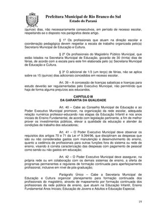 Prefeitura Municipal de Rio Branco do Sul
                                Estado do Paraná

(quinze) dias, não necessariamente consecutivos, em período de recesso escolar,
respeitando-se o disposto nos parágrafos deste artigo.

                         § 1º Os profissionais que atuam na direção escolar e
coordenação pedagógica devem respeitar a escala de trabalho organizada pelo(a)
Secretario Municipal de Educação e Cultura.

                        § 2º Os profissionais do Magistério Público Municipal, que
estão lotados na Secretaria Municipal de Educação, gozarão de 30 (trinta) dias de
férias, de acordo com a escala para este fim elaborada pelo (a) Secretaria Municipal
de Educação e Cultura.

                         § 3º O adicional de 1/3 (um terço) de férias, não se aplica
sobre os 15 (quinze) dias adicionais concedidos em recesso escolar.

                        Art. 39 – A concessão de licenças sabaticas e licenças para
estudo deverão ser regulamentadas pelo Executivo Municipal, não permitindo que
haja de forma alguma prejuízos aos educandos.

                                CAPITULO III
                         DA GARANTIA DA QUALIDADE

                        Art. 40 – Cabe ao Conselho Municipal de Educação e ao
Poder Executivo Municipal promover, na organização da rede escolar, adequada
relação numérica professor-educando nas etapas da Educação Infantil e nos anos
iniciais do Ensino Fundamental, de acordo com legislação pertinente, a fim de melhor
prover os investimentos públicos, elevar a qualidade da educação e atender às
condições de trabalho dos educadores;

                         Art. 41 – O Poder Executivo Municipal deve observar os
requisitos dos artigos 70 e 71 da Lei nº 9.394/96, que disciplinam as despesas que
são ou não consideradas gastos com manutenção e desenvolvimento do ensino,
quanto a cedência de profissionais para outras funções fora do sistema ou rede de
ensino, visando à correta caracterização das despesas com pagamento de pessoal
como sendo ou não gastos em educação;

                          Art. 42 – O Poder Executivo Municipal deve assegurar, na
própria rede ou em colaboração com os demais sistemas de ensino, a oferta de
programas permanentes e regulares de formação continuada para aperfeiçoamento
profissional, inclusive em nível de pós-graduação;

                        Parágrafo Único – Cabe a Secretaria Municipal de
Educação e Cultura organizar planejamento para formação continuada dos
profissionais do magistério, através de mapeamento por formação continuada dos
profissionais da rede pública de ensino, que atuam na Educação Infantil, Ensino
Fundamental Anos Iniciais; Educação de Jovens e Adultos e Educação Especial.



                                                                                 19
 