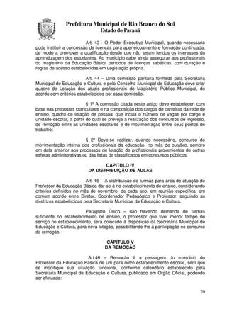 Prefeitura Municipal de Rio Branco do Sul
                                Estado do Paraná

                         Art. 43 - O Poder Executivo Municipal, quando necessário
pode instituir a concessão de licenças para aperfeiçoamento e formação continuada,
de modo a promover a qualificação desde que não sejam feridos os interesses da
aprendizagem dos estudantes. Ao município cabe ainda assegurar aos profissionais
do magistério da Educação Básica períodos de licenças sabáticas, com duração e
regras de acesso estabelecidas em Legislação própria.

                         Art. 44 – Uma comissão paritária formada pela Secretaria
Municipal de Educação e Cultura e pelo Conselho Municipal de Educação deve criar
quadro de Lotação dos atuais profissionais do Magistério Público Municipal, de
acordo com critérios estabelecidos por essa comissão.

                          § 1º A comissão citada neste artigo deve estabelecer, com
base nas propostas curriculares e na composição dos cargos de carreiras da rede de
ensino, quadro de lotação de pessoal que inclua o número de vagas por cargo e
unidade escolar, a partir do qual se preveja a realização dos concursos de ingresso,
de remoção entre as unidades escolares e de movimentação entre seus postos de
trabalho;

                         § 2º Deve-se realizar, quando necessário, concurso de
movimentação interna dos profissionais da educação, no mês de outubro, sempre
em data anterior aos processos de lotação de profissionais provenientes de outras
esferas administrativas ou das listas de classificados em concursos públicos.

                                 CAPITULO IV
                          DA DISTRIBUIÇÃO DE AULAS

                          Art. 45 – A distribuição de turmas para área de atuação de
Professor da Educação Básica dar-se-á no estabelecimento de ensino, considerando
critérios definidos no mês de novembro, de cada ano, em reunião específica, em
comum acordo entre Diretor, Coordenador Pedagógico e Professor, seguindo as
diretrizes estabelecidas pela Secretaria Municipal da Educação e Cultura.

                        Parágrafo Único – não havendo demanda de turmas
suficiente no estabelecimento de ensino, o professor que tiver menor tempo de
serviço no estabelecimento, será colocado à disposição da Secretaria Municipal de
Educação e Cultura, para nova lotação, possibilitando-lhe a participação no concurso
de remoção.

                                   CÁPITULO V
                                  DA REMOÇÃO

                         Art.46 – Remoção é a passagem do exercício do
Professor da Educação Básica de um para outro estabelecimento escolar, sem que
se modifique sua situação funcional, conforme calendário estabelecido pela
Secretaria Municipal de Educação e Cultura, publicado em Órgão Oficial, podendo
ser efetuada:


                                                                                 20
 