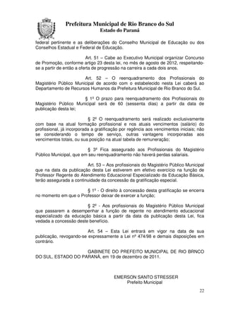 Prefeitura Municipal de Rio Branco do Sul
                                Estado do Paraná

federal pertinente e as deliberações do Conselho Municipal de Educação ou dos
Conselhos Estadual e Federal de Educação.

                          Art. 51 – Cabe ao Executivo Municipal organizar Concurso
de Promoção, conforme artigo 23 desta lei, no mês de agosto de 2012, respeitando-
se a partir de então a oferta de progressão na carreira a cada dois anos.

                       Art. 52 – O reenquadramento dos Profissionais do
Magistério Público Municipal de acordo com o estabelecido nesta Lei caberá ao
Departamento de Recursos Humanos da Prefeitura Municipal de Rio Branco do Sul.

                      § 1º O prazo para reenquadramento dos Profissionais do
Magistério Público Municipal será de 60 (sessenta dias) a partir da data de
publicação desta lei;

                           § 2º O reenquadramento será realizado exclusivamente
com base na atual formação profissional e nos atuais vencimentos (salário) do
profissional, já incorporada a gratificação por regência aos vencimentos iniciais; não
se considerando o tempo de serviço, outras vantagens incorporadas aos
vencimentos totais, ou sua posição na atual tabela de remuneração;

                         § 3º Fica assegurado aos Profissionais do Magistério
Público Municipal, que em seu reenquadramento não haverá perdas salariais.

                         Art. 53 – Aos profissionais do Magistério Público Municipal
que na data da publicação desta Lei estiverem em efetivo exercício na função de
Professor Regente do Atendimento Educacional Especializado da Educação Básica,
terão assegurada a continuidade da concessão da gratificação especial.

                       § 1º - O direito à concessão desta gratificação se encerra
no momento em que o Professor deixar de exercer a função;

                        § 2º - Aos profissionais do Magistério Público Municipal
que passarem a desempenhar a função de regente no atendimento educacional
especializado da educação básica a partir da data da publicação desta Lei, fica
vedada a concessão deste benefício.

                         Art. 54 – Esta Lei entrará em vigor na data de sua
publicação, revogando-se expressamente a Lei nº 474/98 e demais disposições em
contrário.

                    GABINETE DO PREFEITO MUNICIPAL DE RIO BRNCO
DO SUL, ESTADO DO PARANÁ, em 19 de dezembro de 2011.



                                        EMERSON SANTO STRESSER
                                            Prefeito Municipal
                                                                                   22
 