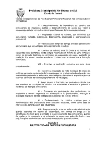 Prefeitura Municipal de Rio Branco do Sul
                                Estado do Paraná

valores correspondentes ao Piso Salarial Profissional Nacional, nos termos da Lei nº
11.738/2008;

                        IV - Reconhecimento da importância da carreira dos
profissionais do magistério público e desenvolvimento de ações que visem à
equiparação salarial com outras carreiras profissionais de formação semelhante;

                       V - Progressão salarial na carreira, por incentivos que
contemplem titulação, experiência, desempenho, atualização e aperfeiçoamento
profissional;

                         VI - Valorização do tempo de serviço prestado pelo servidor
ao município, que será utilizado como componente evolutivo;

                        VII - Jornada de trabalho entre 20 (vinte) e no máximo, 40
(quarenta) horas semanais, tendo sempre reservado um mínimo de 20% (vinte por
cento) da jornada destinada às atividades de preparação de aulas, avaliação da
produção dos alunos, reuniões escolares, contatos com a comunidade e formação
continuada;

                         VIII - Incentivo à dedicação exclusiva em uma única
unidade escolar;

                          IX - Incentivo à integração da rede municipal de ensino às
políticas nacionais e estaduais de formação para os profissionais da educação, nas
modalidades presencial e a distância, com o objetivo de melhorar a qualificação e de
suprir as carências de habilitação profissional na educação;

                        X - Apoio técnico e financeiro, por parte do município, que
vise melhorar as condições de trabalho dos educadores e erradicar e prevenir a
incidência de doenças profissionais;

                          XI - Promoção da participação dos profissionais do
magistério e demais segmentos na elaboração e no planejamento, execução e
avaliação do projeto político-pedagógico da escola e da rede de ensino;

                        XII - Estabelecimento de critérios objetivos para a
movimentação dos profissionais entre unidades escolares, tendo como base os
interesses da aprendizagem dos educandos;

                          XIII - Regulamentação entre as esferas de administração,
quando operando em regime de colaboração, nos termos do artigo 241 da
Constituição Federal, para a remoção e o aproveitamento dos profissionais, quando
da mudança de residência e da existência de vagas nas redes de destino, sem
prejuízos para os direitos dos servidores no respectivo quadro funcional.

                                 Capitulo II
                   DA ESTRUTURA DA CARREIRA E DOS CARGOS
                                                                                  3
 