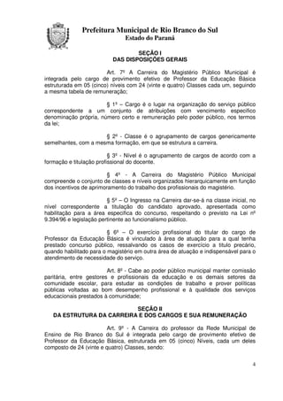 Prefeitura Municipal de Rio Branco do Sul
                                Estado do Paraná

                                   SEÇÃO I
                           DAS DISPOSIÇÕES GERAIS

                        Art. 7º A Carreira do Magistério Público Municipal é
integrada pelo cargo de provimento efetivo de Professor da Educação Básica
estruturada em 05 (cinco) níveis com 24 (vinte e quatro) Classes cada um, seguindo
a mesma tabela de remuneração;

                       § 1º – Cargo é o lugar na organização do serviço público
correspondente a um conjunto de atribuições com vencimento especifico
denominação própria, número certo e remuneração pelo poder público, nos termos
da lei;

                      § 2º - Classe é o agrupamento de cargos genericamente
semelhantes, com a mesma formação, em que se estrutura a carreira.

                          § 3º - Nível é o agrupamento de cargos de acordo com a
formação e titulação profissional do docente.

                         § 4º - A Carreira do Magistério Público Municipal
compreende o conjunto de classes e níveis organizados hierarquicamente em função
dos incentivos de aprimoramento do trabalho dos profissionais do magistério.

                         § 5º – O Ingresso na Carreira dar-se-á na classe inicial, no
nível correspondente a titulação do candidato aprovado, apresentada como
habilitação para a área especifica do concurso, respeitando o previsto na Lei nº
9.394/96 e legislação pertinente ao funcionalismo público.

                         § 6º – O exercício profissional do titular do cargo de
Professor da Educação Básica é vinculado à área de atuação para a qual tenha
prestado concurso público, ressalvando os casos de exercício a titulo precário,
quando habilitado para o magistério em outra área de atuação e indispensável para o
atendimento de necessidade do serviço.

                         Art. 8º - Cabe ao poder público municipal manter comissão
paritária, entre gestores e profissionais da educação e os demais setores da
comunidade escolar, para estudar as condições de trabalho e prover políticas
públicas voltadas ao bom desempenho profissional e à qualidade dos serviços
educacionais prestados à comunidade;

                           SEÇÃO II
   DA ESTRUTURA DA CARREIRA E DOS CARGOS E SUA REMUNERAÇÃO

                        Art. 9º - A Carreira do professor da Rede Municipal de
Ensino de Rio Branco do Sul é integrada pelo cargo de provimento efetivo de
Professor da Educação Básica, estruturada em 05 (cinco) Níveis, cada um deles
composto de 24 (vinte e quatro) Classes, sendo:


                                                                                   4
 