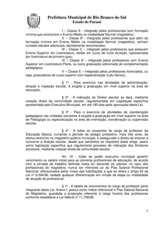 Prefeitura Municipal de Rio Branco do Sul
                                Estado do Paraná

                          I – Classe A - integrado pelos profissionais com formação
mínima que concluíram o Ensino Médio na modalidade Normal (magistério);
                          II. – Classe B – Integrada pelos professores que além da
formação mínima em Ensino Médio na modalidade Normal (magistério), tenham
cursado estudos adicionais, devidamente reconhecidos;
                          III – Classe C – integrado pelos professores que possuem
Ensino Superior em Licenciatura, obtida em curso de curta duração, representada
por licenciatura de primeiro grau;
                          IV – Classe D – integrado pelos professores com Ensino
Superior em Licenciatura Plena, ou outra graduação adicionada de complementação
pedagógica.
                          V – Classe E – Integrada pelos professores licenciados, ou
seja, possuidores de curso superior com especialização (Latu-Senso);

                       § 1º - Para exercício nas atividades de administração,
direção e inspeção escolar, é exigida a graduação em nível superior na área de
educação.

                        § 2º - A indicação do Diretor escolar se dará, mediante
votação direta da comunidade escolar, regulamentada em Legislação específica
apresentada pelo Executivo Municipal, em até 180 dias após aprovação desta Lei;

                       § 3º - Para o exercício de atividades de coordenação
pedagógica nas unidades escolares é exigida a graduação em nível superior na área
de Pedagogia ou especialização na área de orientação, coordenação ou supervisão
escolar.

                         § 4º - A todos os ocupantes do cargo de professor da
Educação Básica; cumprido o período de estágio probatório, mais três anos, de
efetivo exercício no magistério público municipal, é assegurado o direito de exercer a
concorrer à direção escolar, desde que satisfeitos os requisitos deste artigo, assim
como legislação especifica que regulamenta processo de indicação dos Diretores
escolares, mediante votação direta da comunidade escolar.

                         Art. 10 - Cabe ao poder executivo municipal garantir
vencimento ou salário inicial para as carreiras profissionais da educação, de acordo
com a jornada de trabalho definida nesta lei; devendo os valores, no caso dos
profissionais do magistério, nunca ser inferiores ao do Piso Salarial Profissional
Nacional, diferenciados pelos níveis das habilitações a que se refere o artigo 62 da
Lei nº 9.394/96, vedada qualquer diferenciação em virtude da etapa ou modalidade
de atuação do profissional;

                         § 1º - A tabela de vencimentos do cargo de professor parte
integrante desta Lei, Anexo I, possui como índice referencial o Piso Salarial Nacional
do Magistério, guardada a proporção referente à carga horária dos professores
conforme estabelece a Lei federal nº 11.738/08.



                                                                                    5
 