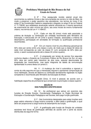 Prefeitura Municipal de Rio Branco do Sul
                                Estado do Paraná

                          § 2º - Fica assegurada revisão salarial anual dos
vencimentos ou salários iniciais e das remunerações da carreira no mês de Maio; de
modo a preservar o poder aquisitivo dos educadores, nos termos do inciso X do
artigo 37 da Constituição Federal e respeitando o disposto no artigo 5º da Lei Federal
nº 11.738/08, que estabelece atualização salarial utilizando-se o mesmo percentual
de crescimento do valor mínimo por aluno, aos anos iniciais do ensino fundamental
urbano, nos termos da Lei nº 11.494/07;

                         § 3º - Cada um dos 05 (cinco) níveis está associado a
critérios de titulação ou certificação por entidade reconhecida pelo Ministério da
Educação, e estruturado em 24 (vinte e quatro) Classes, associadas a critérios de
desempenho, participação em atividades de formação ou qualificação profissional
reconhecidas.

                         § 4º - Em um mesmo nível há uma diferença percentual de
02% (dois por cento) entre uma classe e outra, de modo que a classe 02 (dois) de
cada nível corresponda ao valor da classe 01 (um) acrescida de 02% (dois por
cento), e assim sucessivamente até a classe 24 (vinte e quatro).

                       § 5º - A progressão por tempo de serviço fica segurada
conforme dispõe o Estatuto do Funcionário Público de Rio Branco do Sul, ou seja,
02% (dois por cento) pelo interstício de dois anos, estando desvinculada da
progressão por merecimento, mas parte integrante da tabela de remuneração
apresentada no anexo desta Lei (anexo I)

                         Art. 11 - A mudança de nível é automática e vigorará a
contar do mês seguinte em que o interessado requerer e apresentar comprovação da
nova habilitação, através de diploma ou certificado devidamente registrado no órgão
competente e reconhecido pelo Ministério da Educação do Brasil.

                          Parágrafo Único. O nível é pessoal, de acordo com a
habilitação específica do profissional que conservará na promoção à classe superior.

                                 SEÇÃO III
                         DAS FUNÇÕES GRATIFICADAS

                     Art. 12 - Ao profissional que estiver em exercício das
funções de Direção Escolar, Coordenação Pedagógica no Órgão Municipal de
Educação e Coordenação Pedagógica nas Escolas; será pago função gratificada.

                         § 1º - Aos funcionários designados para estas funções será
pago salário referente à carga horária cumprida, e além deste a gratificação, a qual
deve ser proporcional a carga horária de desempenho da função.

                          § 2º - A gratificação pela função de Direção de unidades
escolares terá faixas de gratificação definidas de acordo com o porte da escola
distribuídas da seguinte forma:


                                                                                    6
 