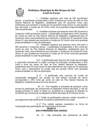 Prefeitura Municipal de Rio Branco do Sul
                                Estado do Paraná

                         I – Unidades escolares com mais de 500 (quinhentos)
alunos – a gratificação corresponderá a 50% (cinqüenta por cento) do valor do Piso
Salarial Nacional do Magistério, estabelecido para 40 (quarenta) horas, para
professores que exercerem a função por 40 (quarenta) horas (anexo II), para aqueles
que exerceram a função por 20 (vinte) horas será guardada proporcionalidade no
valor da gratificação.
                         II – Unidades escolares que possuam entre 250 (duzentos e
cinqüenta) e 500 (quinhentos) alunos - a gratificação corresponderá a 40% (quarenta
por cento) do valor do Piso Salarial Nacional do Magistério, estabelecido para 40
(quarenta) horas, para professores que exercerem a função por 40 (quarenta) horas
(anexo II), para aqueles que exerceram a função por 20 (vinte) horas será guardada
proporcionalidade no valor da gratificação.
                         III – Unidades escolares que possuam entre 100 (cem) e
250 (duzentos e cinqüenta) alunos - a gratificação corresponderá a 30% (trinta por
cento) do valor do Piso Salarial Nacional do Magistério, estabelecido para 40
(quarenta) horas, para professores que exercerem a função por 40 (quarenta) horas
(anexo II), para aqueles que exerceram a função por 20 (vinte) horas será guardada
proporcionalidade no valor da gratificação.

                         § 3º - A gratificação pelo exercício de função de orientação
e supervisão educacional no órgão municipal de Educação corresponderá a 25%
(vinte e cinco por cento) do valor do Piso Salarial Nacional do Magistério,
estabelecido para 40 horas (anexo II) para desempenho da função por 40 (quarenta)
horas, caso o desempenho da função seja por período inferior será guardada
proporcionalidade no valor da gratificação.

                         § 4º - A gratificação pelo exercício de função de
coordenação pedagógica nas escolas da rede pública municipal de ensino
corresponderá a 20% (vinte por cento) do valor do Piso Salarial Nacional do
Magistério, estabelecido para 40 horas (anexo II).

                          Art. 13 – Fica impedida a concessão de quaisquer outras
formas de gratificação aos profissionais do Magistério Público Municipal, a não ser
aquelas previstas no artigo 12 desta Lei, revogando-se a aplicação do disposto na
Lei 664/04 aos funcionários do Magistério Público Municipal de Rio Branco do Sul.

                        § 1º Todas as gratificações possuem caráter transitório e
seu pagamento está diretamente vinculado ao desempenho da função.

                          § 2º Fica vedada qualquer expectativa ou forma de
incorporação das gratificações aos vencimentos do servidor.
                                     SEÇÃO IV
                         DAS ATRIBUIÇÕES DOS CARGOS

                         Art. 14 – São atribuições dos professores da Rede
Municipal:



                                                                                   7
 