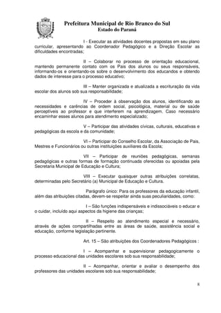 Prefeitura Municipal de Rio Branco do Sul
                                Estado do Paraná

                         I - Executar as atividades docentes propostas em seu plano
curricular, apresentando ao Coordenador Pedagógico e a Direção Escolar as
dificuldades encontradas;

                        II – Colaborar no processo de orientação educacional,
mantendo permanente contato com os Pais dos alunos ou seus responsáveis,
informando-os e orientando-os sobre o desenvolvimento dos educandos e obtendo
dados de interesse para o processo educativo;

                        III – Manter organizada e atualizada a escrituração da vida
escolar dos alunos sob sua responsabilidade;

                       IV – Proceder à observação dos alunos, identificando as
necessidades e carências de ordem social, psicológica, material ou de saúde
perceptíveis ao professor e que interferem na aprendizagem. Caso necessário
encaminhar esses alunos para atendimento especializado;

                        V – Participar das atividades cívicas, culturais, educativas e
pedagógicas da escola e da comunidade;

                        VI – Participar do Conselho Escolar, da Associação de Pais,
Mestres e Funcionários ou outras instituições auxiliares da Escola;

                         VII – Participar de reuniões pedagógicas, semanas
pedagógicas e outras formas de formação continuada oferecidas ou apoiadas pela
Secretaria Municipal de Educação e Cultura;

                       VIII – Executar quaisquer outras atribuições correlatas,
determinadas pelo Secretário (a) Municipal de Educação e Cultura.

                          Parágrafo único: Para os professores da educação infantil,
além das atribuições citadas, devem-se respeitar ainda suas peculiaridades, como:

                           I – São funções indispensáveis e indissociáveis o educar e
o cuidar, incluído aqui aspectos da higiene das crianças;

                         II – Respeito ao atendimento especial e necessário,
através de ações compartilhadas entre as áreas de saúde, assistência social e
educação, conforme legislação pertinente.

                         Art. 15 – São atribuições dos Coordenadores Pedagógicos :

                       I – Acompanhar e supervisionar pedagogicamente o
processo educacional das unidades escolares sob sua responsabilidade;

                        II – Acompanhar, orientar e avaliar o desempenho dos
professores das unidades escolares sob sua responsabilidade;


                                                                                    8
 
