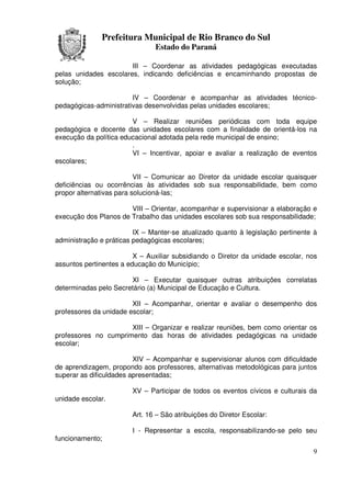 Prefeitura Municipal de Rio Branco do Sul
                               Estado do Paraná

                       III – Coordenar as atividades pedagógicas executadas
pelas unidades escolares, indicando deficiências e encaminhando propostas de
solução;

                        IV – Coordenar e acompanhar as atividades técnico-
pedagógicas-administrativas desenvolvidas pelas unidades escolares;

                        V – Realizar reuniões periódicas com toda equipe
pedagógica e docente das unidades escolares com a finalidade de orientá-los na
execução da política educacional adotada pela rede municipal de ensino;
                        .
                        VI – Incentivar, apoiar e avaliar a realização de eventos
escolares;

                          VII – Comunicar ao Diretor da unidade escolar quaisquer
deficiências ou ocorrências às atividades sob sua responsabilidade, bem como
propor alternativas para solucioná-las;

                       VIII – Orientar, acompanhar e supervisionar a elaboração e
execução dos Planos de Trabalho das unidades escolares sob sua responsabilidade;

                         IX – Manter-se atualizado quanto à legislação pertinente à
administração e práticas pedagógicas escolares;

                         X – Auxiliar subsidiando o Diretor da unidade escolar, nos
assuntos pertinentes a educação do Município;

                       XI – Executar quaisquer outras atribuições correlatas
determinadas pelo Secretário (a) Municipal de Educação e Cultura.

                        XII – Acompanhar, orientar e avaliar o desempenho dos
professores da unidade escolar;

                      XIII – Organizar e realizar reuniões, bem como orientar os
professores no cumprimento das horas de atividades pedagógicas na unidade
escolar;

                         XIV – Acompanhar e supervisionar alunos com dificuldade
de aprendizagem, propondo aos professores, alternativas metodológicas para juntos
superar as dificuldades apresentadas;

                        XV – Participar de todos os eventos cívicos e culturais da
unidade escolar.

                        Art. 16 – São atribuições do Diretor Escolar:

                        I - Representar a escola, responsabilizando-se pelo seu
funcionamento;
                                                                                 9
 