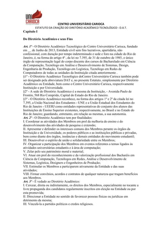 CENTRO UNIVERSITÁRIO CARIOCA
ESTATUTO DA CRIAÇÃO DO DIRETÓRIO ACADÊMICO TECNOLÓGICO - D.A.T.
Capítulo I
Do Diretório Acadêmico e seus Fins
Art. 1º - O Diretório Acadêmico Tecnológico do Centro Universitário Carioca, fundado
em __ de Junho de 2013, Entidade civil sem fins lucrativos, apartidária, não
confessional, com duração por tempo indeterminado e sede e foro na cidade do Rio de
Janeiro, é, na forma do artigo 4º , da lei no 7.395, de 31 de outubro de 1985, o único
órgão de representação legal do corpo discente dos cursos de Bacharelado em Ciência
da Computação, Tecnólogo em Análise e Desenvolvimento de Sistemas, Design,
Engenharia de Produção, Tecnólogo em Logística, Tecnólogo em Redes de
Computadores de todas as unidades da Instituição citada anteriormente .
§1º - O Diretório Acadêmico Tecnológico doCentro Universitário Carioca também pode
ser designado pela abreviatura DAT e, no presente Estatuto, simplesmente por Diretório
Acadêmico ou Entidade, bem como o Centro Universitário Carioca, respectivamente
Instituição e por Universidade.
§2º - A sede do Diretório Acadêmico é a mesma da Instituição, - Avenida Paulo de
Frontin, 568 Rio Comprido, Capital do Estado do Rio de Janeiro.
§3º - O Diretório Acadêmico reconhece, na forma dos artigos 1º e 2º da citada lei no
7.395, a União Nacional dos Estudantes - UNE e a União Estadual dos Estudantes do
Rio de Janeiro - UEERJ como entidades representativas do conjunto dos alunos das
Instituições de Ensino Superior existentes, respectivamente, no Brasil e no Estado do
Rio de Janeiro; guardando, entretanto, em relação as mesmas, a sua autonomia.
Art. 2º - O Diretório Acadêmico tem por finalidades:
I. Coordenar as atividades dos Membros em prol da melhoria do ensino e do
desenvolvimento das atividades de pesquisa e extensão;
II. Apresentar e defender os interesses comuns dos Membros perante os órgãos da
Instituição e da Universidade, os poderes públicos e as instituições públicas e privadas,
bem como diante dos órgãos, instâncias e demais entidades do movimento estudantil;
III. Desenvolver o espírito de união e solidariedade entre os Membros;
IV. Organizar a participação dos Membros em eventos referentes a temas ligados às
atividades universitárias estudantis e à área de computação;
V. Zelar pelo seu patrimônio moral e material;
VI. Atuar em prol do reconhecimento e da valorização profissional dos Bacharéis em
Ciência da Computação, Tecnólogos em Redes, Análise e Desenvolvimento de
Sistemas, Logística, Designers e Engenheiros de Produção;
VII. Estimular os Membros a participarem ativamente da Entidade e das suas
atividades;
VIII. Firmar convênios, acordos e contratos de qualquer natureza que tragam benefícios
aos Membros.
Art. 3º - É vedado ao Diretório Acadêmico:
I. Cercear, direta ou indiretamente, os direitos dos Membros, especialmente no tocante a
livre propaganda dos candidatos regularmente inscritos em eleição na Entidade ou por
esta promovida;
II. Direcionar a Entidade no sentido de favorecer pessoas físicas ou jurídicas em
detrimento da mesma;
III. Vinculá-la a partidos políticos e credos religiosos.
 