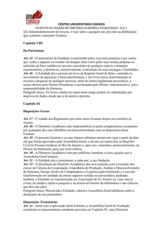 CENTRO UNIVERSITÁRIO CARIOCA
ESTATUTO DA CRIAÇÃO DO DIRETÓRIO ACADÊMICO TECNOLÓGICO - D.A.T.
§3o Independentemente de recurso, é nulo todo e qualquer ato, decisão ou deliberação
que contrarie o presente Estatuto.
Capítulo VIII
Do Patrimônio
Art. 45 - O patrimônio da Entidade é constituído pelos seus bens próprios e por outros
que venha a adquirir ou receber em doação, bem como pelas suas rendas próprias ou
auferidas de bens cedidos ao seu uso, convênios de qualquer espécie e dotações
orçamentárias, e destina-se, exclusivamente, à satisfação de seus encargos e finalidades.
Art. 46 - A Entidade deve possuir um livro de Registro Geral de Bens, contendo os
movimentos de aquisição e baixa patrimoniais, e um livro-caixa, discriminando as
receitas e despesas de qualquer natureza, além de outros legalmente necessários, a
serem abertos pelo Diretor-Presidente e escriturados pelo Diretor Administrativo, sob a
responsabilidade da Diretoria.
Parágrafo único. Os livros citados no caput deste artigo podem ser substituídos por
arquivos de dados, desde que a lei assim o permita.
Capítulo IX
Disposições Gerais
Art. 47 - É vedado aos Regimentos previstos neste Estatuto dispor em contrário ao
mesmo.
Art. 48 - O Diretório Acadêmico não responsabiliza-se pelos compromissos assumidos
por quaisquer dos seus Membros em desconformidade com as disposições deste
Estatuto.
Art. 49 - O presente Estatuto e as suas futuras reformas entram em vigor a partir da data
em que forem aprovados pela Assembléia Geral, e devem ser transcritos no Registro
Civil de Pessoas Jurídicas do Rio de Janeiro e, após isto, remetidos, protocolarmente, ao
Diretor da Instituição, para que tome ciência.
Art. 50 - A Diretório Acadêmico tem por emblema, bandeira e cores aquelas que a
Assembléia Geral instituir.
Art. 51 - A Entidade deve comemorar, a cada ano, a sua fundação.
Art. 52 - A dissolução do Diretório Acadêmico dar-se-á somente com a extinção dos
cursos de Ciência da Computação, Engenharia de Produção, Análise e Desenvolvimento
de Sistemas, Design, Redes de Computadores e Logística pela Instituição e a sua não
transformação em unidade de ensino superior isolada ou universitária, podendo,
também, a Entidade ser transformada em Associação de Ex-Alunos ou, caso esta já
exista, de estudo e apoio à pesquisa e ao desenvolvimento da informática e das ciências
que lhes são afins.
Parágrafo único. Dissolvida a Entidade, caberá à Assembléia Geral deliberar sobre a
destinação do seu patrimônio.
Disposições Transitórias
Art. 1o - Junto com a aprovação deste Estatuto, a Assembléia Geral de Fundação
constituirá os representantes estudantis previstos no Capítulo IV, uma Diretoria
 