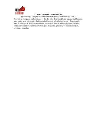 CENTRO UNIVERSITÁRIO CARIOCA
ESTATUTO DA CRIAÇÃO DO DIRETÓRIO ACADÊMICO TECNOLÓGICO - D.A.T.
Provisória, composta na forma dos §§ 1o, 2o, e 3o do artigo 26, até a posse da Diretoria
a ser eleita, e os integrantes da Comissão Eleitoral referidos no inciso I do artigo 41.
Art. 2o - No prazo de 12 (doze) meses, a contar da data de aprovação deste Estatuto,
serão convocadas Assembléias Gerais para discutir e aprovar, por maioria simples,
eventuais emendas.
 