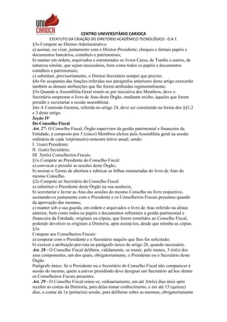 CENTRO UNIVERSITÁRIO CARIOCA
ESTATUTO DA CRIAÇÃO DO DIRETÓRIO ACADÊMICO TECNOLÓGICO - D.A.T.
§3o Compete ao Diretor-Administrativo:
a) assinar, ou visar, juntamente com o Diretor-Presidente, cheques e demais papéis e
documentos bancários, contábeis e patrimoniais;
b) manter em ordem, arquivados e estruturados os livros Caixa, de Tombo e outros, de
natureza similar, que sejam necessários, bem como todos os papéis e documentos
contábeis e patrimoniais;
c) substituir, provisoriamente, o Diretor-Secretário sempre que preciso.
§4o Os ocupantes das funções referidas nos parágrafos anteriores deste artigo exercerão
também as demais atribuições que lhe forem atribuídas regimentalmente.
§5o Quando a Assembléia Geral reunir-se por iniciativa dos Membros, deve o
Secretário emprestar o livro de Atas deste Órgão, mediante recibo, àqueles que forem
presidir e secretariar a sessão assembleiar.
§6o A Comissão Gestora, referida no artigo 24, deve ser constituída na forma dos §§1,2
e 3 deste artigo.
Seção IV
Do Conselho Fiscal
Art. 27- O Conselho Fiscal, Órgão supervisor da gestão patrimonial e financeira da
Entidade, é composto por 5 (cinco) Membros eleitos pela Assembléia geral na sessão
ordinária de cada 1o(primeiro) semestre letivo anual, sendo:
I. 1(um) Presidente:
II. 1(um) Secretário;
III. 3(três) Conselheiros Fiscais.
§1o Compete ao Presidente do Conselho Fiscal:
a) convocar e presidir as sessões deste Órgão;
b) assinar o Termo de abertura e rubricar as folhas enumeradas do livro de Atas do
mesmo Conselho.
§2o Compete ao Secretário do Conselho Fiscal:
a) substituir o Presidente deste Órgão na sua ausência;
b) secretariar e lavrar as Atas das sessões do mesmo Conselho no livro respectivo,
assinando-os juntamente com o Presidente e os Conselheiros Fiscais presentes quando
da aprovação das mesmas;
c) manter sob a sua guarda, em ordem e arquivados o livro de Atas referido na alínea
anterior, bem como todos os papéis e documentos referentes a gestão patrimonial e
financeira da Entidade, originais ou cópias, que forem remetidos ao Conselho Fiscal,
podendo devolver os originais à Diretoria, após assiná-los, desde que retenha as cópias.
§3o
Compete aos Conselheiros Fiscais:
a) cooperar com o Presidente e o Secretário naquilo que lhes for solicitado;
b) exercer a atribuição prevista no parágrafo único do artigo 28, quando necessário.
Art. 28 - O Conselho Fiscal delibera, validamente, se reunir, pelo menos, 3 (três) dos
seus componentes, um dos quais, obrigatoriamente, o Presidente ou o Secretário deste
Órgão.
Parágrafo único. Se o Presidente ou o Secretário do Conselho Fiscal não comparecer à
sessão do mesmo, quem a estiver presidindo deve designar um Secretário ad hoc dentre
os Conselheiros Fiscais presentes.
Art. 29 - O Conselho Fiscal reúne-se, ordinariamente, em até 3(três) dias úteis após
receber as contas da Diretoria, para delas tomar conhecimento, e em até 15 (quinze)
dias, a contar da 1a (primeira) sessão, para deliberar sobre as mesmas, obrigatoriamente
 