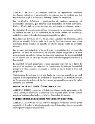 ARTICULO SEXTO.- Las acciones emitidas se representan mediante
certificados definitivos o provisionales, los mismos que se emitirán con los
requisitos que exige el Articulo 100 de la Ley General de Sociedades.
Los certificados definitivos y provisionales de acciones constaran en
documentos talonados, que deberán estar numerados en forma correlativa.
Cada certificado podrá representar una o más acciones de un mismo accionista.
La titularidad de una acción implica de pleno derecho la sumisión de su titular
al presente estatuto y a las decisiones de la Junta General de Accionistas,
dejándose a salvo el derecho de impugnación conforme a Ley.
Cada acción da derecho a un voto en las Juntas Generales de Accionistas, salvo
el caso de elección del directorio en el que da derecho a tantos votos como
directores deban elegirse, de acuerdo al artículo décimo sexto del presente
estatuto.
Las acciones son indivisibles y no pueden ser representadas sino por una sola
persona .En caso de copropiedad de acciones deberá designarse a un solo
representante para el ejercicio de los derechos respectivos .La responsabilidad
de los aportes será sin embargo solidaria entre todos los copropietarios frente a
la sociedad.
La sociedad reputará propietario a quien aparezca como tal en el Libro de
matrícula de Acciones. En todo caso de transferencia de acciones, la sociedad
recogerá el titulo anterior, lo anulará y emitirá un nuevo título a favor del
propietario.
Todo tenedor de acciones por el solo hecho de poseerlas, manifiesta su total
sujeción a las disposiciones del estatuto y los acuerdos de las Juntas Generales
de Accionistas, sin perjuicio de los derechos de impugnación o separación en los
casos que ésta conceda.
DERECHO DE INFORMACIÓN DE LOS SOCIOS:
ARTICULO SETIMO.-Los socios podrá ejercer, sin que medie a convocatoria de
Junta General, su derecho de información fuera de junta. Dicho derecho deberá
regularse conforme al artículo 253 de la Ley General de Sociedades.
SUPRESIÓN DEL DERECHO DE ADQUISICIÓN PREFENTE:
ARTÍCULO OCTAVO.-En caso de aumento de capital por nuevos aportes queda
suprimido el derecho de Adquisición preferente de los socios, siempre y cuando
se cumplan los siguientes requisitos:
 