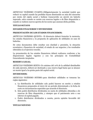 ARTICULO VIGÉSIMO CUARTO.-Obligatoriamente la sociedad tendrá que
reducir su capital cuando las perdidas hayan disminuido en más del cincuenta
por ciento del cápita social y hubiese transcurrido un ejerció sin haberlo
superado, salvo cuando se cuente con reservas legales o de libre disposición o
cuando se realicen nuevos aportes de los socios que asuman dicha perdida.
TITULO OCTAVO
ESTADOS FINACIEROS Y DIVIDENDOS
PRESENTACIÓN DE LOS ETADOS FINANCIEROS:
ARTÍCULO VIGÉSIMO QUINTO.- El directorio deberá formular la memoria,
los estados financieros y la propuesta de aplicación de utilidades en caso de
haberlas.
De estos documentos debe resultar con claridad y precisión, la situación
económica y financiera de sociedad, el estado de sus negocios y los resultados
obtenidos en el ejercicio vencido.
La presentación de los estados financieros deberá realizarse conforme a las
disposiciones legales vigentes y con los principios de Contabilidad
Generalmente Aceptados.
RESERVA LEGAL:
ARTICULO VIGÉSIMO SEXTO.-Un mínimo del 10% de la utilidad distribuible
de cada ejercicio, deberá ser destinado a una reserva legal hasta que se alcance
un monto igual a la quinta parte del capital social.
DIVIDENDOS:
ARTICULO VIGÉSIMO SETIMO.-para distribuir utilidades se tomaran las
reglas siguientes:
a. La distribución de utilidades solo podrá hacerse en merito a estados
financieros preparados al cierre de un periodo determinado o la fecha de
corte en circunstancias especiales que acuerde el directorio.
b. Solo podrá distribuirse dividendos en razón de utilidades obtenidas o de
reservas de libre disposición, y siempre que el patrimonio neto o sea
inferior al capital pagado.
c. Podrá distribuirse dividendos a cuenta, previa opinión favorable del
directorio.
TITULO NOVENO
 