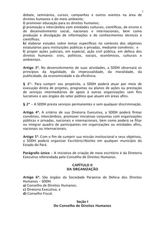 2
debate, seminários, cursos, campanhas e outros eventos na área de
direitos humanos e do meio ambiente;
i) promover educação para os direitos humanos;
j) promoção e intercâmbio com entidades culturais, cientíﬁcas, de ensino e
de desenvolvimento social, nacionais e internacionais, bem como
produção e divulgação de informações e de conhecimentos técnicos e
cientíﬁcos;
k) elaborar estudos sobre temas especíﬁcos no contexto dos objetivos
estatutários para instituições públicas e privadas, mediante convênios; e
l) propor ações judiciais, em especial, ação civil pública, em defesa dos
direitos humanos: civis, políticos, sociais, econômicos, culturais e
ambientais.

Artigo 3º. No desenvolvimento de suas atividades, a SDDH observará os
princípios da legalidade, da impessoalidade, da moralidade, da
publicidade, da economicidade e da eﬁciência.

§ 1º- Para cumprir seu propósito, a SDDH poderá atuar por meio de
execução direta de projetos, programas ou planos de ações ou prestação
de serviços intermediários de apoio à outras organizações sem ﬁns
lucrativos e aos órgãos do setor público que atuam em áreas aﬁns.

§ 2º - A SDDH presta serviços permanentes e sem qualquer discriminação.

Artigo 4º. A critério de sua Diretoria Executiva, a SDDH poderá ﬁrmar
convênios, intercâmbios, promover iniciativas conjuntas com organizações
públicas e privadas, nacionais e internacionais, bem como poderá se ﬁliar
ou integrar quadro de participantes em organizações ou entidades aﬁns,
nacionais ou internacionais.

Artigo 5º. Com o ﬁm de cumprir sua missão institucional e seus objetivos,
a SDDH poderá organizar Escritório/Núcleo em qualquer município do
Estado do Pará.

Parágrafo único - A iniciativa de criação de novo escritório é da Diretoria
Executiva referendada pelo Conselho de Direitos Humanos.

                              CAPÍTULO II
                           DA ORGANIZAÇÃO

Artigo 6º. São órgãos da Sociedade Paraense de Defesa dos Direitos
Humanos – SDDH:
a) Conselho de Direitos Humanos;
c) Diretoria Executiva; e
d) Conselho Fiscal.

                               Seção I
                   Do Conselho de Direitos Humanos
 
