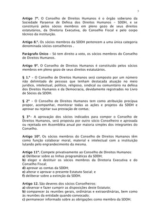 3

Artigo 7º. O Conselho de Direitos Humanos é o órgão soberano da
Sociedade Paraense de Defesa dos Direitos Humanos - SDDH, e se
constituirá pelos sócios membros em pleno gozo de seus direitos
estatutários, da Diretoria Executiva, do Conselho Fiscal e pelo corpo
técnico da instituição.

Artigo 8.º. Os sócios membros da SDDH pertencem a uma única categoria
denominada sócios conselheiros .

Parágrafo Único - Só tem direito a voto, os sócios membros do Conselho
de Direitos Humanos.

Artigo 9º. O Conselho de Direitos Humanos é constituído pelos sócios
membros em pleno gozo de seus direitos estatutários.

§ 1.º - O Conselho de Direitos Humanos será composto por um número
não delimitado de pessoas que tenham destacada atuação no meio
jurídico, intelectual, político, religioso, sindical ou comunitário na defesa
dos Direitos Humanos e da Democracia, devidamente registrados no Livro
de Sócios da SDDH.

§ 2º – O Conselho de Direitos Humanos tem como atribuição precípua
propor, acompanhar, monitorar todas as ações e projetos da SDDH e
aprovar ou rejeitar sua prestação de contas;

§ 3º- A aprovação dos sócios indicados para compor o Conselho de
Direitos Humanos, será proposta por outro sócio Conselheiro e aprovada
ou rejeitada em Assembléia anual por maioria simples dos integrantes do
Conselho.

Artigo 10º. Os sócios membros do Conselho de Direitos Humanos têm
como função colaborar moral, material e intelectual com a instituição
lutando pelo engrandecimento da mesma.

Artigo 11º. Compete privativamente ao Conselho de Direitos Humanos:
a) Deliberar sobre as linhas programáticas da SDDH;
b) eleger e destituir os sócios membros da Diretoria Executiva e do
Conselho Fiscal;
d) aprovar as contas da SDDH;
e) alterar e aprovar o presente Estatuto Social; e
f) deliberar sobre a extinção da SDDH.

Artigo 12. São deveres dos sócios Conselheiros:
a) observar e fazer cumprir as disposições deste Estatuto;
b) comparecer às reuniões gerais, ordinárias e extraordinárias, bem como
às reuniões da entidade quando convocado;
c) permanecer informado sobre as obrigações como membro da SDDH;
 