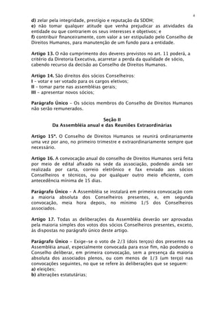 4
d) zelar pela integridade, prestígio e reputação da SDDH;
e) não tomar qualquer atitude que venha prejudicar as atividades da
entidade ou que contrariem os seus interesses e objetivos; e
f) contribuir ﬁnanceiramente, com valor a ser estipulado pelo Conselho de
Direitos Humanos, para manutenção de um fundo para a entidade.

Artigo 13. O não cumprimento dos deveres previstos no art. 11 poderá, a
critério da Diretoria Executiva, acarretar a perda da qualidade de sócio,
cabendo recurso da decisão ao Conselho de Direitos Humanos.

Artigo 14. São direitos dos sócios Conselheiros:
I – votar e ser votado para os cargos eletivos;
II – tomar parte nas assembléias gerais;
III - apresentar novos sócios;

Parágrafo Único - Os sócios membros do Conselho de Direitos Humanos
não serão remunerados.

                              Seção II
         Da Assembléia anual e das Reuniões Extraordinárias

Artigo 15º. O Conselho de Direitos Humanos se reunirá ordinariamente
uma vez por ano, no primeiro trimestre e extraordinariamente sempre que
necessário.

Artigo 16. A convocação anual do conselho de Direitos Humanos será feita
por meio de edital aﬁxado na sede da associação, podendo ainda ser
realizada por carta, correio eletrônico e fax enviado aos sócios
Conselheiros e técnicos, ou por qualquer outro meio eﬁciente, com
antecedência mínima de 15 dias.

Parágrafo Único – A Assembléia se instalará em primeira convocação com
a maioria absoluta dos Conselheiros presentes, e, em segunda
convocação, meia hora depois, no mínimo 1/5 dos Conselheiros
associados.

Artigo 17. Todas as deliberações da Assembléia deverão ser aprovadas
pela maioria simples dos votos dos sócios Conselheiros presentes, exceto,
às dispostas no parágrafo único deste artigo.

Parágrafo Único - Exige-se o voto de 2/3 (dois terços) dos presentes na
Assembléia anual, especialmente convocada para esse ﬁm, não podendo o
Conselho deliberar, em primeira convocação, sem a presença da maioria
absoluta dos associados plenos, ou com menos de 1/3 (um terço) nas
convocações seguintes, no que se refere às deliberações que se seguem:
a) eleições;
b) alterações estatutárias;
 