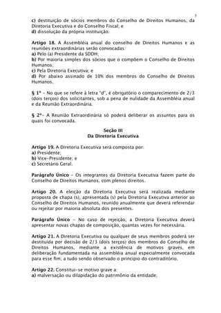5
c) destituição de sócios membros do Conselho de Direitos Humanos, da
Diretoria Executiva e do Conselho Fiscal; e
d) dissolução da própria instituição.

Artigo 18. A Assembléia anual do conselho de Direitos Humanos e as
reuniões extraordinárias serão convocadas:
a) Pelo (a) Presidente da SDDH;
b) Por maioria simples dos sócios que o compõem o Conselho de Direitos
Humanos;
c) Pela Diretoria Executiva; e
d) Por abaixo assinado de 10% dos membros do Conselho de Direitos
Humanos.

§ 1º - No que se refere à letra “d”, é obrigatório o comparecimento de 2/3
(dois terços) dos solicitantes, sob a pena de nulidade da Assembléia anual
e da Reunião Extraordinária.

§ 2º- A Reunião Extraordinária só poderá deliberar os assuntos para os
quais foi convocada.

                                Seção III
                         Da Diretoria Executiva

Artigo 19. A Diretoria Executiva será composta por:
a) Presidente;
b) Vice-Presidente; e
c) Secretário Geral.

Parágrafo Único - Os integrantes da Diretoria Executiva fazem parte do
Conselho de Direitos Humanos, com plenos direitos.

Artigo 20. A eleição da Diretoria Executiva será realizada mediante
proposta de chapa (s), apresentada (s) pela Diretoria Executiva anterior ao
Conselho de Direitos Humanos, reunido anualmente que deverá referendar
ou rejeitar por maioria absoluta dos presentes.

Parágrafo Único - No caso de rejeição, a Diretoria Executiva deverá
apresentar novas chapas de composição, quantas vezes for necessária.

Artigo 21. A Diretoria Executiva ou qualquer de seus membros poderá ser
destituída por decisão de 2/3 (dois terços) dos membros do Conselho de
Direitos Humanos, mediante a existência de motivos graves, em
deliberação fundamentada na assembléia anual especialmente convocada
para esse ﬁm; a tudo sendo observado o principio do contraditório.

Artigo 22. Constitui-se motivo grave a:
a) malversação ou dilapidação do patrimônio da entidade;
 