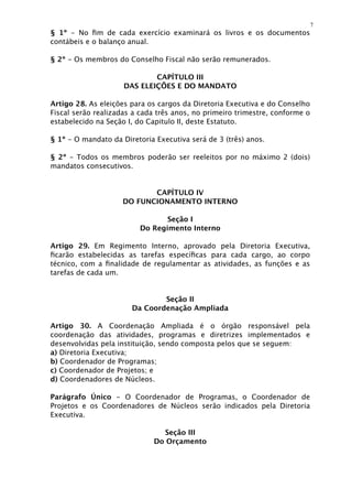 7
§ 1º - No ﬁm de cada exercício examinará os livros e os documentos
contábeis e o balanço anual.

§ 2º - Os membros do Conselho Fiscal não serão remunerados.

                             CAPÍTULO III
                     DAS ELEIÇÕES E DO MANDATO

Artigo 28. As eleições para os cargos da Diretoria Executiva e do Conselho
Fiscal serão realizadas a cada três anos, no primeiro trimestre, conforme o
estabelecido na Seção I, do Capitulo II, deste Estatuto.

§ 1º - O mandato da Diretoria Executiva será de 3 (três) anos.

§ 2º - Todos os membros poderão ser reeleitos por no máximo 2 (dois)
mandatos consecutivos.


                           CAPÍTULO IV
                    DO FUNCIONAMENTO INTERNO

                                Seção I
                         Do Regimento Interno

Artigo 29. Em Regimento Interno, aprovado pela Diretoria Executiva,
ﬁcarão estabelecidas as tarefas especíﬁcas para cada cargo, ao corpo
técnico, com a ﬁnalidade de regulamentar as atividades, as funções e as
tarefas de cada um.


                               Seção II
                       Da Coordenação Ampliada

Artigo 30. A Coordenação Ampliada é o órgão responsável pela
coordenação das atividades, programas e diretrizes implementados e
desenvolvidas pela instituição, sendo composta pelos que se seguem:
a) Diretoria Executiva;
b) Coordenador de Programas;
c) Coordenador de Projetos; e
d) Coordenadores de Núcleos.

Parágrafo Único - O Coordenador de Programas, o Coordenador de
Projetos e os Coordenadores de Núcleos serão indicados pela Diretoria
Executiva.

                               Seção III
                             Do Orçamento
 