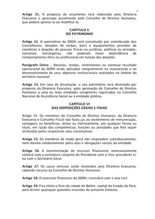 8
Artigo 31. A proposta de orçamento será elaborada pela Diretoria
Executiva e apreciada anualmente pelo Conselho de Direitos Humanos,
que poderá aprová-la ou modiﬁcá-la.

                              CAPITULO V
                             DO PATRIMONIO

Artigo 32. O patrimônio da SDDH será constituído por contribuição dos
Conselheiros, doações de verbas, bens e equipamentos providos de
convênios e doações de pessoas físicas ou jurídicas, públicas ou privadas,
nacionais,  estrangeiras,  não    podendo      haver   dependência     de
comportamento ético ou proﬁssional em função das doações.

Parágrafo Único - Receitas, rendas, rendimentos ou eventual resultado
operacional da SDDH serão aplicadas integralmente na manutenção e no
desenvolvimento de seus objetivos institucionais realizados no âmbito do
território nacional.

Artigo 33. Em caso de dissolução, o seu patrimônio será destinado por
proposta da Diretoria Executiva, após aprovação do Conselho de Direitos
Humanos a uma ou mais entidades congêneres registradas no Conselho
Nacional de Assistência Social ou à entidade pública.

                            CAPÍTULO VI
                   DAS DISPOSIÇÕES GERAIS E FINAIS

Artigo 34. Os membros do Conselho de Direitos Humanos, da Diretoria
Executiva e Conselho Fiscal não farão jus ao recebimento de remuneração,
vantagens ou benefícios, direta ou indiretamente, por qualquer forma ou
título, em razão das competências, funções ou atividades que lhes sejam
atribuídas pelos respectivos atos constitutivos

Artigo 35. Os membros de modo geral não respondem subsidiariamente,
nem mesmo solidariamente pelos atos e obrigações sociais da entidade.

Artigo 36. A movimentação de recursos ﬁnanceiros necessariamente
contará com a assinatura conjunta do Presidente com o Vice-presidente e/
ou com o Secretário Geral.

Artigo 37. Os casos omissos serão resolvidos pela Diretoria Executiva,
cabendo recurso ao Conselho de Direitos Humanos.

Artigo 38. O exercício ﬁnanceiro da SDDH, coincidirá com o ano civil.

Artigo 39. Fica eleito o foro da cidade de Belém, capital do Estado do Pará,
para dirimir quaisquer questões oriundas do presente Estatuto.
 