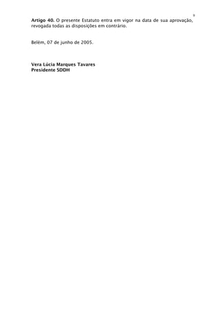 9
Artigo 40. O presente Estatuto entra em vigor na data de sua aprovação,
revogada todas as disposições em contrário.


Belém, 07 de junho de 2005.




Vera Lúcia Marques Tavares
Presidente SDDH
 