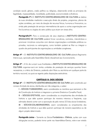 2

condição social, gênero, credo político ou religioso, observando ainda os princípios da
legalidade, impessoalidade, moralidade, publicidade, economicidade e eficiência.
       Parágrafo 1º: O INSTITUTO CENTRO-BRASILEIRO DE CULTURA se dedica
       às suas atividades mediante a execução direta de projetos, programas, planos de
       ações correlatas, por meio da doação de recursos físicos, humanos e financeiros, ou
       ainda pela prestação de serviços intermediários de apoio a outras organizações sem
       fins lucrativos e a órgãos do setor público que atuem em áreas afins.


       Parágrafo 2º: Para a consecução de seus objetivos o INSTITUTO CENTRO-
       BRASILEIRO DE CULTURA poderá firmar convênios, contratos, intercâmbios e
       promover iniciativas conjuntas com demais organizações e entidades públicas ou
       privadas, nacionais ou estrangeiras, como também poderá se filiar ou integrar o
       quadro de participantes de organizações ou entidades congêneres.


Artigo 4º - O INSTITUTO CENTRO-BRASILEIRO DE CULTURA adotará Regimento
Interno que, aprovado pela Assembléia-Geral, disciplinará seu funcionamento.


Artigo 5º - A fim de cumprir suas finalidades o INSTITUTO CENTRO-BRASILEIRO DE
CULTURA organizar-se-á em tantas unidades de prestação de serviços quantas forem
necessárias, a critério da Diretoria, podendo abrir filiais ou escritórios em qualquer parte do
território nacional, os quais se regerão pelas disposições estatutárias.


                              CAPÍTULO II: DOS SÓCIOS
Artigo 6º - O INSTITUTO CENTRO-BRASILEIRO DE CULTURA será constituído por
número ilimitado de sócios, distribuídos em três categorias, a saber:
       I - SÓCIOS FUNDADORES, assim considerados os membros que assinaram a Ata
       de Constituição do Instituto e integraram a primeira Diretoria e Conselho Fiscal;
       II - SÓCIOS EFETIVOS, assim considerados os simpatizantes das atividades do
       Instituto e que dele querem participar de maneira intensiva e freqüente, cuja
       admissão deverá contar com a aprovação de pelo menos 2/3 dos sócios fundadores;
       III - SÓCIOS COLABORADORES, assim considerados os simpatizantes das
       atividades do Instituto e que dele queiram participar de maneira esporádica ou de
       algum projeto determinado.


       Parágrafo único - Somente os Sócios Fundadores e Efetivos, quites com suas
       obrigações sociais, poderão tomar parte nas Assembléias-Gerais, votar e ser votado

                                                                                              2
 