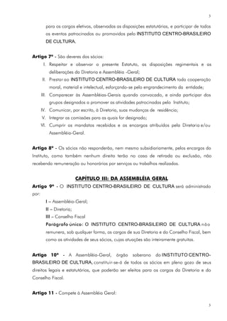 3

         para os cargos eletivos, observadas as disposições estatutárias, e participar de todos
         os eventos patrocinados ou promovidos pelo INSTITUTO CENTRO-BRASILEIRO
         DE CULTURA.


Artigo 7º - São deveres dos sócios:
        I. Respeitar e observar o presente Estatuto, as disposições regimentais e as
           deliberações da Diretoria e Assembléia -Geral;
       II. Prestar ao INSTITUTO CENTRO-BRASILEIRO DE CULTURA toda cooperação
           moral, material e intelectual, esforçando-se pelo engrandecimento da entidade;
       III. Comparecer às Assembléias-Gerais quando convocado, e ainda participar dos
           grupos designados a promover as atividades patrocinadas pelo Instituto;
       IV. Comunicar, por escrito, à Diretoria, suas mudanças de residência;
       V. Integrar as comissões para as quais for designado;
       VI. Cumprir os mandatos recebidos e os encargos atribuídos pela Diretoria e/ou
           Assembléia-Geral.


Artigo 8º - Os sócios não responderão, nem mesmo subsidiariamente, pelos encargos do
Instituto, como também nenhum direito terão no caso de retirada ou exclusão, não
recebendo remuneração ou honorários por serviços ou trabalhos realizados.


                           CAPÍTULO III: DA ASSEMBLÉIA GERAL
Artigo 9º - O INSTITUTO CENTRO-BRASILEIRO DE CULTURA será administrado
por:
         I – Assembléia-Geral;
         II – Diretoria;
         III – Conselho Fiscal
         Parágrafo único: O INSTITUTO CENTRO-BRASILEIRO DE CULTURA n ã o
         remunera, sob qualquer forma, os cargos de sua Diretoria e do Conselho Fiscal, bem
         como as atividades de seus sócios, cujas atuações são inteiramente gratuitas.


Artigo 10º - A Assembléia-Geral,             órgão    soberano    do INSTITUTO CENTRO-
BRASILEIRO DE CULTURA, constituir-se-á de todos os sócios em pleno gozo de seus
direitos legais e estatutários, que poderão ser eleitos para os cargos da Diretoria e do
Conselho Fiscal.


Artigo 11 - Compete à Assembléia Geral:

                                                                                              3
 