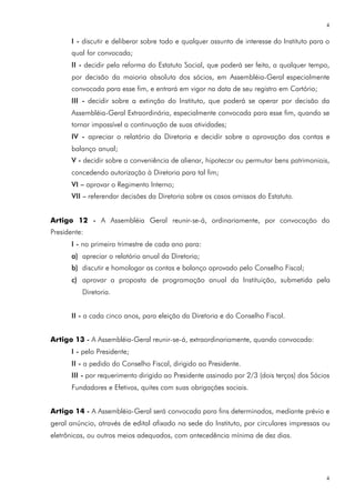 4

       I - discutir e deliberar sobre todo e qualquer assunto de interesse do Instituto para o
       qual for convocada;
       II - decidir pela reforma do Estatuto Social, que poderá ser feita, a qualquer tempo,
       por decisão da maioria absoluta dos sócios, em Assembléia-Geral especialmente
       convocada para esse fim, e entrará em vigor na data de seu registro em Cartório;
       III - decidir sobre a extinção do Instituto, que poderá se operar por decisão da
       Assembléia-Geral Extraordinária, especialmente convocada para esse fim, quando se
       tornar impossível a continuação de suas atividades;
       IV - apreciar o relatório da Diretoria e decidir sobre a aprovação das contas e
       balanço anual;
       V - decidir sobre a conveniência de alienar, hipotecar ou permutar bens patrimoniais,
       concedendo autorização à Diretoria para tal fim;
       VI – aprovar o Regimento Interno;
       VII – referendar decisões da Diretoria sobre os casos omissos do Estatuto.


Artigo 12 - A Assembléia Geral reunir-se-á, ordinariamente, por convocação do
Presidente:
       I - no primeiro trimestre de cada ano para:
       a) apreciar o relatório anual da Diretoria;
       b) discutir e homologar as contas e balanço aprovado pelo Conselho Fiscal;
       c) aprovar a proposta de programação anual da Instituição, submetida pela
          Diretoria.


       II - a cada cinco anos, para eleição da Diretoria e do Conselho Fiscal.


Artigo 13 - A Assembléia-Geral reunir-se-á, extraordinariamente, quando convocada:
       I - pelo Presidente;
       II - a pedido do Conselho Fiscal, dirigido ao Presidente.
       III - por requerimento dirigido ao Presidente assinado por 2/3 (dois terços) dos Sócios
       Fundadores e Efetivos, quites com suas obrigações sociais.


Artigo 14 - A Assembléia-Geral será convocada para fins determinados, mediante prévio e
geral anúncio, através de edital afixado na sede do Instituto, por circulares impressas ou
eletrônicas, ou outros meios adequados, com antecedência mínima de dez dias.




                                                                                             4
 
