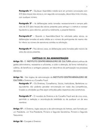 5

       Parágrafo 1º - Qualquer Assembléia instalar-se-á em primeira convocação com
       2/3 (dois terços) dos sócios e, em segunda convocação, decorridos trinta minutos,
       com qualquer número.


       Parágrafo 2º - As deliberações serão tomadas necessariamente e sempre pelo
       voto de 2/3 (dois terços) dos sócios presentes para extinguir o instituto e nomear
       liquidante ou para reformar, parcial ou totalmente, o presente Estatuto.


       Parágrafo 3º - Quando a Assembléia-Geral for solicitada pelos sócios, as
       deliberações tomadas só serão válidas se o número de participantes da mesma não
       for inferior ao número de assinaturas contidas na solicitação.


       Parágrafo 4º - Nos demais casos, as deliberações serão tomadas pela maioria de
       votos dos sócios presentes.


                        CAPÍTULO IV: DA ADMINISTRAÇÃO
Artigo 15 - O INSTITUTO CENTRO-BRASILEIRO DE CULTURA adotará práticas de
gestão administrativa, necessárias e suficientes, a coibir a obtenção, de forma individual ou
coletiva, de benefícios e vantagens pessoais, em decorrência da participação nos processos
decisórios.


Artigo 16 - São órgãos de administração do INSTITUTO CENTRO-BRASILEIRO DE
CULTURA a Diretoria e o Conselho Fiscal.
       Parágrafo 1º - Os Diretores, Conselheiros, Sócios, Instituidores, Benfeitores ou
       equivalentes não poderão perceber remuneração em razão das competências,
       funções ou atividades que lhes sejam atribuídas pelos respectivos atos constitutivos.


       Parágrafo 2º - O mandato da Diretoria e do Conselho Fiscal será de cinco anos,
       permitida a reeleição e recondução da totalidade ou de qualquer um de seus
       membros.


Artigo 17 - A Diretoria, órgão executor e de administração do Instituto, será formada por
um Presidente, um Vice-Presidente, Primeiro e Segundo Secretários, Primeiro e Segundo
Tesoureiros.


Artigo 18 - Compete à Diretoria:

                                                                                               5
 