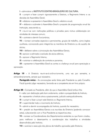 6

      I - administrar o INSTITUTO CENTRO-BRASILEIRO DE CULTURA;
      II - cumprir e fazer cumprir rigorosamente o Estatuto, o Regimento Interno e as
      decisões da Assembléia-Geral;
      III - elaborar e apresentar à Assembléia-Geral o relatório anual;
      IV – elaborar e submeter à Assembléia-Geral a proposta de programação anual da
      Instituição, executando-a;
      V – reunir-se com instituições públicas e privadas para mútua colaboração em
      atividades de interesse comum;
      VI – contratar e demitir funcionários;
      VII – nomear comissões especiais e permanentes, grupos de trabalho, como órgãos
      auxiliares, convocando para integrá-los os membros da Diretoria ou do quadro de
      sócios;
      VIII – deliberar sobre a convocação das Assembléias-Gerais;
      IX– aprovar a admissão e exclusão de sócios efetivos;
      X – aprovar o Regimento Interno;
      XI – autorizar a celebração de contratos e parcerias;
      XII – apresentar à Assembléia-Geral as contas e o balanço anual para apreciação e
aprovação.


Artigo 19 - A Diretoria reunir-se-á ordinariamente, uma vez por semestre, e
extraordinariamente, sempre que necessário.
      Parágrafo único - As convocações serão feitas pelo Presidente ou pelo Conselho
      Fiscal quando julgar necessário, lavrando-se a competente ata em livro próprio.


Artigo 20 - Compete ao Presidente, além do que a Assembléia-Geral atribuir-lhe:
      I – zelar com dedicação pelo bom andamento, ordem e prosperidade do Instituto;
      II – representar o Instituto ativa e passivamente, judicial e extrajudicialmente;
      III – cumprir e fazer cumprir este Estatuto e o Regimento Interno;
      IV – superintender todo o movimento do Instituto;
      V – admitir e demitir os empregados do Instituto, quando for necessário;
      VI – presidir as Assembléias-Gerais e as reuniões da Diretoria (podendo convocar
      estas), subscrevendo com o Vice-Presidente as respectivas atas;
      VII - nomear os Coordenadores dos Departamentos existentes ou que forem criados,
      para melhorar o desempenho e coordenação dos trabalhos e atividades
      desenvolvidos pelo Instituto;
      VIII – autorizar a execução dos planos de trabalho aprovados pela Diretoria;

                                                                                          6
 