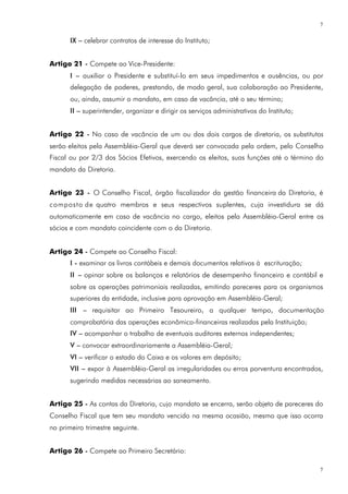 7

       IX – celebrar contratos de interesse do Instituto;


Artigo 21 - Compete ao Vice-Presidente:
       I – auxiliar o Presidente e substituí-lo em seus impedimentos e ausências, ou por
       delegação de poderes, prestando, de modo geral, sua colaboração ao Presidente,
       ou, ainda, assumir o mandato, em caso de vacância, até o seu término;
       II – superintender, organizar e dirigir os serviços administrativos do Instituto;


Artigo 22 - No caso de vacância de um ou dos dois cargos de diretoria, os substitutos
serão eleitos pela Assembléia-Geral que deverá ser convocada pela ordem, pelo Conselho
Fiscal ou por 2/3 dos Sócios Efetivos, exercendo os eleitos, suas funções até o término do
mandato da Diretoria.


Artigo 23 - O Conselho Fiscal, órgão fiscalizador da gestão financeira da Diretoria, é
composto de quatro membros e seus respectivos suplentes, cuja investidura se dá
automaticamente em caso de vacância no cargo, eleitos pela Assembléia-Geral entre os
sócios e com mandato coincidente com o da Diretoria.


Artigo 24 - Compete ao Conselho Fiscal:
       I - examinar os livros contábeis e demais documentos relativos à escrituração;
       II – opinar sobre os balanços e relatórios de desempenho financeiro e contábil e
       sobre as operações patrimoniais realizadas, emitindo pareceres para os organismos
       superiores da entidade, inclusive para aprovação em Assembléia-Geral;
       III – requisitar ao Primeiro Tesoureiro, a qualquer tempo, documentação
       comprobatória das operações econômico-financeiras realizadas pela Instituição;
       IV – acompanhar o trabalho de eventuais auditores externos independentes;
       V – convocar extraordinariamente a Assembléia-Geral;
       VI – verificar o estado do Caixa e os valores em depósito;
       VII – expor à Assembléia-Geral as irregularidades ou erros porventura encontrados,
       sugerindo medidas necessárias ao saneamento.


Artigo 25 - As contas da Diretoria, cujo mandato se encerra, serão objeto de pareceres do
Conselho Fiscal que tem seu mandato vencido na mesma ocasião, mesmo que isso ocorra
no primeiro trimestre seguinte.


Artigo 26 - Compete ao Primeiro Secretário:

                                                                                           7
 