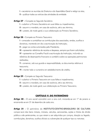8

       I – secretariar as reuniões da Diretoria e da Assembléia-Geral e redigir as atas;
       II – publicar todas as notícias das atividades da entidade.


Artigo 27 - Compete ao Segundo Secretário:
       I – substituir o Primeiro Secretário em suas faltas ou impedimentos;
       II - assumir o mandato, em caso de vacância, até o seu término;
       III – prestar, de modo geral, a sua colaboração ao Primeiro Secretário;


Artigo 28 - Compete ao Primeiro Tesoureiro:
       I – arrecadar e contabilizar as contribuições dos associados, rendas, auxílios e
       donativos, mantendo em dia a escrituração da Instituição;
       II - pagar as contas autorizadas pelo Presidente;
       III - apresentar relatórios de receitas e despesas, sempre que forem solicitados;
       IV - apresentar ao Conselho Fiscal a escrituração da Instituição, incluindo os
       relatórios de desempenho financeiro e contábil e sobre as operações patrimoniais
       realizadas;
       V - conservar, sob sua guarda e responsabilidade, os documentos relativos à
       tesouraria;
       VI - manter todo o numerário em estabelecimento de crédito;


Artigo 29 - Compete ao Segundo Tesoureiro:
       I – substituir o Primeiro Tesoureiro em suas faltas e impedimentos;
       II - assumir o mandato, em caso de vacância, até o seu término;
       III - prestar, de modo geral, sua colaboração ao Primeiro Tesoureiro;



                           CAPÍTULO V: DO PATRIMÔNIO
Artigo 30 - O ano social coincidirá com o ano civil, iniciando-se em 1º de janeiro e
encerrando-se em 31 de dezembro de cada ano.


Artigo 31 - O patrimônio do INSTITUTO CENTRO-BRASILEIRO DE CULTURA
compor-se-á dos bens móveis, imóveis, veículos, semoventes, ações e títulos da dívida
pública a ele pertencentes, ou que vierem a ser adquiridos por compra, doação ou legado,
contribuições, donativos, auxílios oficiais ou subvenções de qualquer tipo ou natureza.




                                                                                           8
 