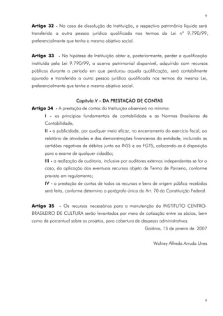 9

Artigo 32 - No caso de dissolução da Instituição, o respectivo patrimônio líquido será
transferido a outra pessoa jurídica qualificada nos termos da Lei nº 9.790/99,
preferencialmente que tenha o mesmo objetivo social.


Artigo 33 - Na hipótese da Instituição obter e, posteriormente, perder a qualificação
instituída pela Lei 9.790/99, o acervo patrimonial disponível, adquirido com recursos
públicos durante o período em que perdurou aquela qualificação, será contabilmente
apurado e transferido a outra pessoa jurídica qualificada nos termos da mesma Lei,
preferencialmente que tenha o mesmo objetivo social.


                       Capítulo V – DA PRESTAÇÃO DE CONTAS
Artigo 34 - A prestação de contas da Instituição observará no mínimo:
      I - os princípios fundamentais de contabilidade e as Normas Brasileiras de
      Contabilidade;
      II - a publicidade, por qualquer meio eficaz, no encerramento do exercício fiscal, ao
      relatório de atividades e das demonstrações financeiras da entidade, incluindo as
      certidões negativas de débitos junto ao INSS e ao FGTS, colocando-os à disposição
      para o exame de qualquer cidadão;
      III - a realização de auditoria, inclusive por auditores externos independentes se for o
      caso, da aplicação dos eventuais recursos objeto de Termo de Parceria, conforme
      previsto em regulamento;
      IV - a prestação de contas de todos os recursos e bens de origem pública recebidos
      será feita, conforme determina o parágrafo único do Art. 70 da Constituição Federal.


Artigo 35     - Os recursos necessários para a manutenção do INSTITUTO CENTRO-
BRASILEIRO DE CULTURA serão levantados por meio de cotização entre os sócios, bem
como de porcentual sobre os projetos, para cobertura de despesas administrativas.
                                                            Goiânia, 15 de janeiro de 2007


                                                                Wolney Alfredo Arruda Unes




                                                                                             9
 
