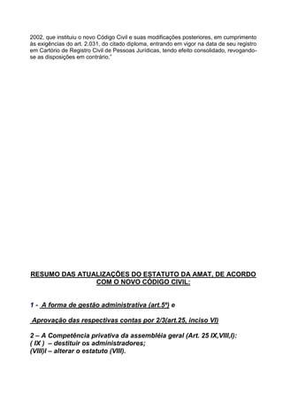 2002, que instituiu o novo Código Civil e suas modificações posteriores, em cumprimento
às exigências do art. 2.031, do citado diploma, entrando em vigor na data de seu registro
em Cartório de Registro Civil de Pessoas Jurídicas, tendo efeito consolidado, revogando-
se as disposições em contrário.”




RESUMO DAS ATUALIZAÇÕES DO ESTATUTO DA AMAT, DE ACORDO
               COM O NOVO CÓDIGO CIVIL:


1 - A forma de gestão administrativa (art.5º) e

Aprovação das respectivas contas por 2/3(art.25, inciso VI)

2 – A Competência privativa da assembléia geral (Art. 25 IX,VIII,I):
( IX ) – destituir os administradores;
(VIII)I – alterar o estatuto (VIII).
 